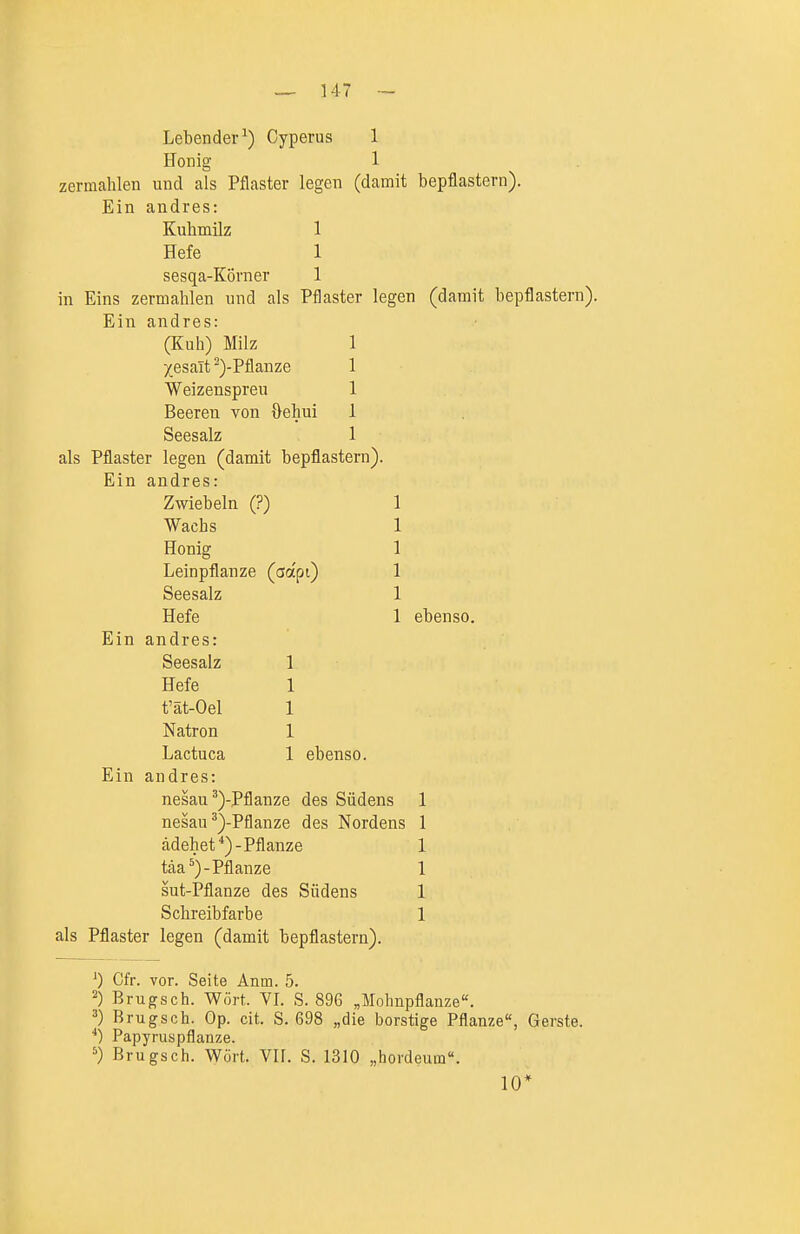 Lebender^) Cyperus 1 Honig 1 zermahlen und als Pflaster legen (damit bepflastern). Ein andres: Kuhmilz 1 Hefe 1 sesqa-Körner 1 in Eins zermahlen imd als Pflaster legen (damit bepflastern). Ein andres: (Kuh) Milz Xesalt -)-Pflanze Weizenspreu Beeren von {}ehui Seesalz als Pflaster legen (damit bepflastern). Ein andres: Zwiebeln (?) Wachs Honig Leinpflanze (aocpi) Seesalz Hefe Ein andres: Seesalz Hefe t'ät-Oel Natron Lactuca 1 ebenso. Ein andres: nesau ^)-Pflanze des Südens nesau^)-Pflanze des Nordens ädehet *)-Pflanze täa ^)-Pflanze sut-Pflanze des Südens Schreibfarbe als Pflaster legen (damit bepflastern). ebenso. ') Cfr. vor. Seite Anm. 5. Brugsch. Wort. VI. S. 896 „Mohnpflanze. ^) Brugsch. Op. cit. S. 698 „die borstige Pflanze, Gerste. ■*) Papyruspflanze. ^) Brugsch. Wört. VII. S. 1310 „hordeum. 10*