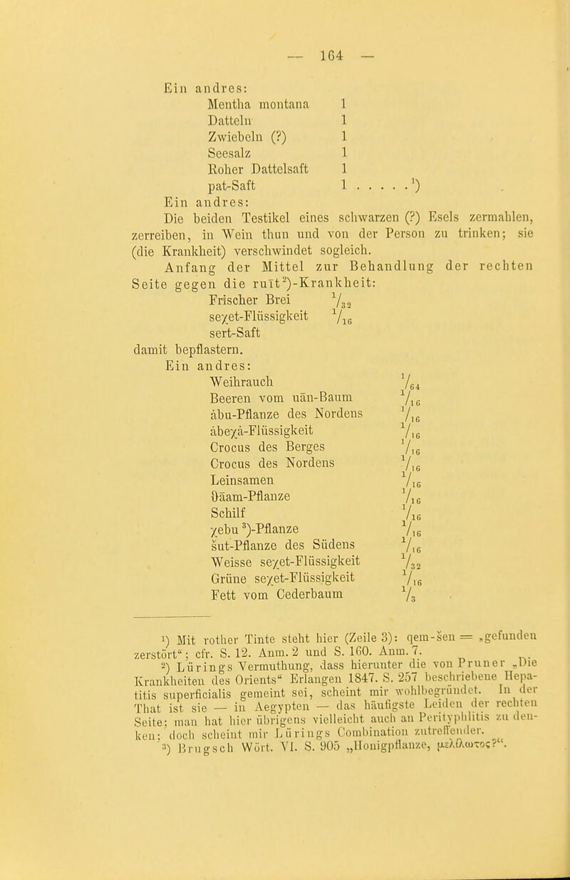 -- 1G4 — Ein andres: Mentha montana 1 Datteln 1 Zwiebeln (?) 1 Seesalz 1 Roher Dattelsaft 1 pat-Saft 1 0 Ein andres: Die beiden Testikel eines schwarzen (?) Esels zermahlen, zerreiben, in Wein thun und von der Person zu trinken; sie (die Krankheit) verschwindet sogleich. Anfang der Mittel zur Behandlung der rechten Seite gegen die rult-)-Krankheit: Frischer Brei Vs sexet-Flüssigkeit ^/^ sert-Saft damit bepflastern. Ein andres: Weihrauch Beeren vom uän-Baum Yic äbu-Pflanze des Nordens '/ig äbexä-Flüssigkeit 7i Crocus des Berges 7i. Crocus des Nordens Vit Leinsamen Vis üaam- Pflanze 7,6 Schilf 7i6 Xebu ^)-Pflanze Vig sut-Pflanze des Südens 7 /32 /ir. 'ig 16 Weisse se/et-Flüssigkeit 7. Grüne sexet-Flüssigkeit 7 Fett vom Cederbaum 7 16 32 16 3 1) Mit rother Tinte steht hier (Zeile 3): qem-sen = „gefunden zerstört; cfr. S. 12. Anm. 2 und S. IfiO. Anm. 7. 2) Liirings Vermuthung, dass hierunter die von Pruner „Die Krankheiten des Orients Erlangen 1847. S. 257 beschriebene Hepa- titis superficialis geraeint sei, scheint mir wohlbegrinulet. In der That ist sie — in Aegypten — das häufigste Leiden iler rechten Seite; man hat hier übrigens vielleicht auch au Perityplilitis /.udeii- keu: doch sclieint mir Lürings Combination ziitrelTeiuler. 3) linigsch Wört. VI. S. 905 „llonigpflanze, [AcXiAuitoc? .