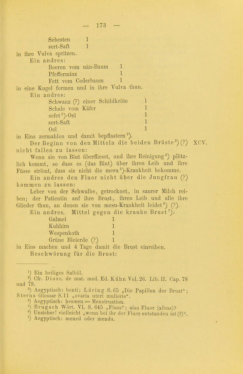 Sebesten 1 sei't-Saft 1 in ihre Vulva spritzen. Ein andres: Beeren vom uän-Baum 1 Pfefferminz 1 Fett vom Cederbaum 1 in eine Kugel formen und in ihre Vulva thun. Ein andres: sert-Saft Oel sefeti)-Oel Schwanz (?) einer Schildkröte Schale vom Käfer 1 1 1 1 1 in Eins zermahlen und damit bepflastern^). Der Beginn von den Mitteln die beiden Brüste^)(?) XCV. nicht fallen zu lassen: Wenn sie von Blut überfliesst, und ihre Reinigung*) plötz- lich kommt, so dass es (das Blut) über ihren Leib und ihre Füsse strömt, dass sie nicht die mesu ^)-Krankheit bekomme. Ein andres den Fluor nicht über die Jungfrau (?) kommen zu lassen: Leber von der Schwalbe, getrocknet, in saurer Milch rei- ben; der Patientin auf ihre Brust, ihren Leib und alle ihre Glieder thun, an denen sie von mesu-Krankheit leidet*^) (?). Ein andres. Mittel gegen die kranke Brust ^): Grüne Bleierde (?) 1 in Eins machen und 4 Tage damit die Brust einreiben. Beschwörung für die Brust: Ein heiliges Salböl. 2) Cfr. Diosc. de mat. med. Ed. Kühn Vol. 26. Lib. IL Cap. 78 und 79. 3) Aegyptisch: benti; Lüring S. 65 „Die Papillen der Brust; Sterns Glossar S.11 „Ovaria uteri mulieris. Aegyptisch: hesmen = Menstruation. =') Brugsch Wört. VL S. 645 ,Fluss; also Fluor (albus)? ^) Unsicher! vielleicht „wenn bei ihr der Fluor eiitstaudeu ist(?). 0 Aegyptisch: mened oder mendu. Galmei Kuhhirn Wespenkoth 1 1 1