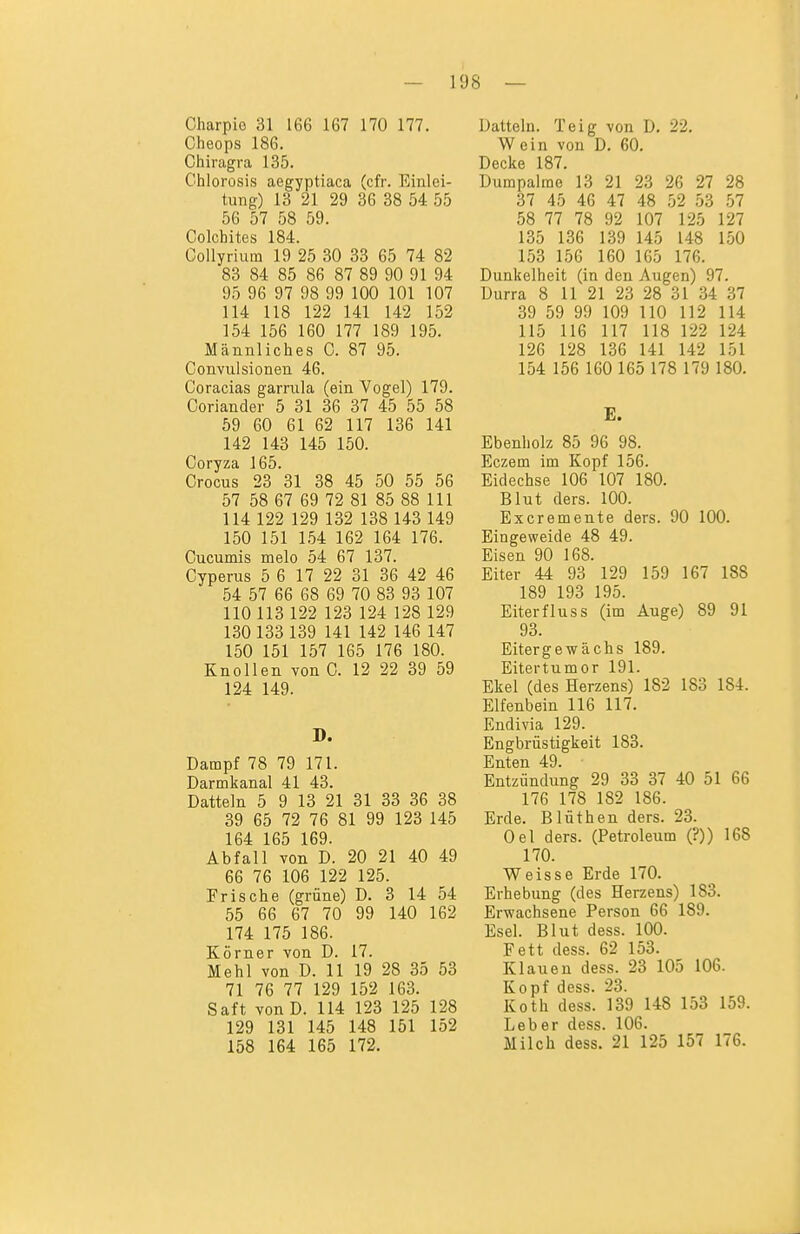 Charpio 31 166 167 170 177. Cheops 186. Chiragra 135. Chlorosis aegyptiaca (cfr. Einlei- tung) 13 21 29 36 38 54 55 56 57 58 59. Colchites 184. Collyriuin 19 25 30 33 65 74 82 83 84 85 86 87 89 90 91 94 95 96 97 98 99 100 101 107 114 118 122 141 142 152 154 156 160 177 189 195. Männliches C. 87 95. Convuisionen 46. Coracias gamila (ein Vogel) 179. Coriander 5 31 36 37 45 55 58 59 60 61 62 117 136 141 142 143 145 150. Coryza 165. Crocus 23 31 38 45 50 55 56 57 58 67 69 72 81 85 88 III 114 122 129 132 138 143 149 150 151 1.54 162 164 176. Cucumis melo 54 67 137. Cyperus 5 6 17 22 31 36 42 46 54 57 66 68 69 70 83 93 107 110 113 122 123 124 128 129 130 133 139 141 142 146 147 150 151 157 165 176 180. Knollen von C. 12 22 39 59 124 149. D. Dampf 78 79 171. Darmkanal 41 43. Datteln 5 9 13 21 31 33 36 38 39 65 72 76 81 99 123 145 164 165 169. Abfall von D. 20 21 40 49 66 76 106 122 125. Frische (grüne) D. 3 14 54 55 66 67 70 99 140 162 174 175 186. Körner von D. 17. Mehl von D. 11 19 28 35 53 71 76 77 129 152 163. Saft vonD. 114 123 125 128 129 131 145 148 151 152 158 164 165 172. Datteln. Teig von D. 22. Wein von D. 60. Decke 187. Dumpalme' 13 21 23 26 27 28 37 45 46 47 48 52 53 .57 58 77 78 92 107 125 127 135 136 139 145 148 150 153 156 160 165 176. Dunkelheit (in den Augen) 97. Durra 8 11 21 23 28 31 34 37 39 59 99 109 110 112 114 115 116 117 118 122 124 126 128 136 141 142 151 154 156 160 165 178 179 180. E. Ebenholz 85 96 98. Eczem im Kopf 156. Eidechse 106 107 180. Blut ders. 100. Excremente ders. 90 100. Eingeweide 48 49. Eisen 90 168. Eiter 44 93 129 159 167 188 189 193 195. Eiter flu SS (im Auge) 89 91 93. Eitergewächs 189. Eitertumor 191. Ekel (des Herzens) 182 183 184. Elfenbein 116 117. Endivia 129. Engbrüstigkeit 183. Enten 49. Entzündung 29 33 37 40 51 66 176 178 182 186. Erde. Blüthen ders. 23. Oel ders. (Petroleum (?)) 168 170. Weisse Erde 170. Erhebung (des Herzens) 183. Erwachsene Person 66 189. Esel. Blut dess. 100. Fett dess. 62 153. Klauen dess. 23 105 106. Kopf dess. 23. Koth dess. 139 148 153 159. Leber dess. 106. Milch dess. 21 125 157 176.