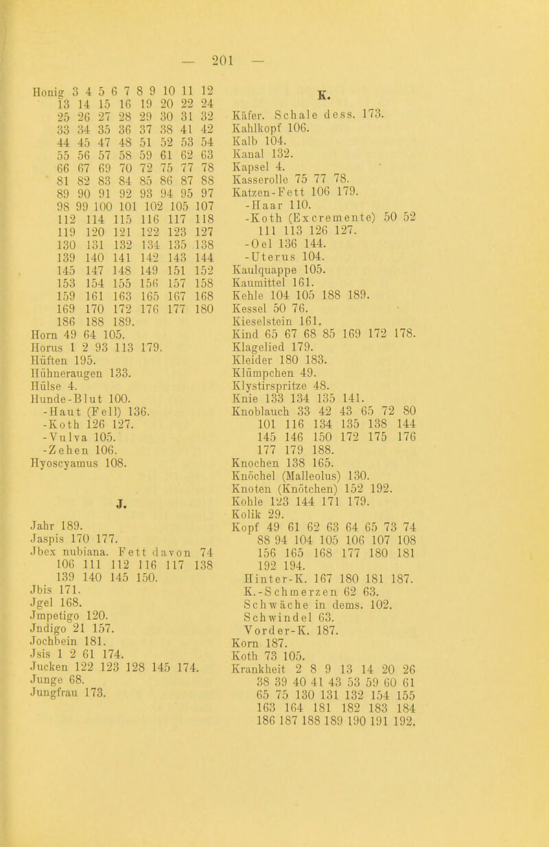 Honig 3 4 5 6 7 8 9 10 11 12 13 14 15 16 19 20 22 24 25 26 27 28 29 30 31 32 33 34 35 36 37 38 41 42 44 45 47 48 51 52 53 54 55 56 57 58 59 61 62 63 66 67 69 70 72 75 77 78 81 82 83 84 85 86 87 88 89 90 91 92 93 94 95 97 98 99 100 101 102 105 107 112 114 115 116 117 118 119 120 121 122 123 127 130 131 132 134 135 138 139 140 141 142 143 144 145 147 1 48 149 151 152 153 154 155 156 157 158 159 161 163 165 167 168 169 170 172 176 177 180 186 188 189. Horn 49 64 105. Horas 1 2 93 113 179. Hüften 195. Hühneraugen 133. Hülse 4. Hunde-Blut 100. -Haut (Fell) 136. -Koth 126 127. -Vulva 105. -Zehen 106. Hyoseyamus 108. J. Jahr 189. Jaspis 170 177. Jbex mibiana. Fett davon 74 106 III 112 116 117 138 139 140 145 150. Jbis 171. Jgel 168. Impetigo 120. Jndigo 21 157. Jochbein 181. Jsis 1 2 61 174. Jucken 122 123 128 145 174. Junge 68. Jungfrau 173. E. Käfer. Schale doss. 173. Kahlkopf 106. Kalb 104. Kanal 132. Kapsel 4. Kasserolle 75 77 78. Katzen-Fett 106 179. -Haar 110. -Koth (Excremente) 50 52 III 113 126 127. -Oel 136 144. -Uterus 104. Kaulquappe 105. Kaumittel 161. Kehle 104 105 188 189. Kessel 50 76. Kieselstein 161. Kind 65 67 68 85 169 172 178. Klagelied 179. Kleider 180 183. Klümpchen 49. Klystirspritze 48. Knie 133 134 135 141. Knoblauch 33 42 43 65 72 80 101 116 134 135 138 144 145 146 150 172 175 176 177 179 188. Knochen 138 165. Knöchel (Malleolus) 130. Knoten (Knötchen) 152 192. Kohle 123 144 171 179. Kolik 29. Kopf 49 61 62 63 64 65 73 74 88 94 104 105 106 107 108 156 165 168 177 180 181 192 194. Hinter-K. 167 180 181 187. K.-Schmerzen 62 63. Schwäche in dems. 102. Schwindel 63. Vorder-K. 187. Korn 187. Koth 73 105. Krankheit 2 8 9 13 14 20 26 38 39 40 41 43 53 59 60 61 65 75 130 131 132 154 155 163 164 181 182 183 184 186 187 188 189 190 191 192.