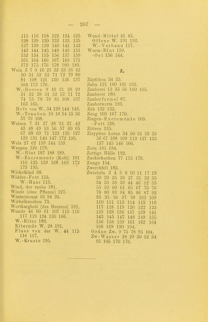 115 116 118 122 124 125 128 129 130 132 133 135 137 138 139 140 141 142 143 144 145 148 149 151 152 154 155 156 157 159 161 164 166 167 169 171 172 175 176 178 180 189. Wein 3 7 9 16 21 32 33 38 42 50 51 52 53 71 72 79 80 81 108 121 130 136 137 164 172 176. W.-Beeren 9 10 21 28 29 31 32 39 51 52 57 71 72 74 75 78 79 81 108 137 163 165. Hefe von W. 34 129 144 148. W.-Trauben 10 18 54 55 56 57 79 108. Weizen 7 21 27 28 '31 37 42 43 48 49 53 56 57 60 65 67 68 69 71 123 125 127 129 131 140 147 172 195. Wels 27 62 139 144 159. Wespen 126 179. W.-Blut 187 188 189. W.-Excremente (Koth) 101 116 125 159 168 169 172 173 195. Wickelkind 68. Widder-Fett 153. W.-Haar 113. Wind, der rauhe 181. Winde (eine Pflanze) 127. Wintermonat 93 94 95. Wirbelknochen 73. Wortkargheit (des Herzens) 182. Wunde 46 60 61 107 115 116 117 119 124 130 166. W.-Eiter 188. Eiternde W. 28 191. Fluss von der W. 44 115 116 117. W.-Kruste 195. Wund-Mittel 41 43. Offene W. 191 192 W.-Verband 117. Wurm-Blut 159. -Oel 136 144. Z. Zäpfchen 34 35. Zalm 121 160 161 162. Zauberei 13 35 56 160 165. Zauberer 180. Zauberformel 87. Zauberworte 193. Zeh 132 133. Zeug 105 167 170. Ziegen-Excremente 109. -Fett 138. Zittern 135. Zizyphus Lotus 34 50 51 52 55 56 67 108 109 119 127 133 137 145 146 166. Zorn 181 184. Zottige Hülle 192. Zuckerkuchen 77 115 179. Zunge 154. Zwerchfell 183. Zwiebeln 3 4 5 8 10 11 17 19 20 23 25 26 27 31 32 33 34 35 38 39 44 46 52 53 55 59 60 61 65 67 75 76 78 80 83 84 85 86 87 92 93 95 96 97 99 103 109 110 III 113 114 115 116 117 118 119 120 122 123 125 128 136 137 139 141 143 145 147 148 149 155 156 158 159 161 162 164 168 169 190 194.' Grüne Zw. 9 75 78 95 104. Zw-Wasser 28 29 30 32 34 95 105 170 176.