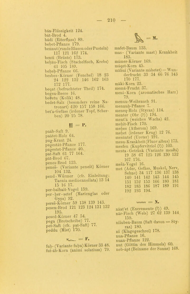 bäa-Flüssigkeit 124. bät-Brod 4. bädi (Eiterfluss) 89. bebct-Pflan/.e 179. bemiut (runde Blasen oder Pusteln) 117 121 162 174. benti (Brüste) 173. behäii-Fisch (Stachelfisch, Krebs) Gl 105 189. beheh-Pfianze 66. besbes-Körner (Fenchel) 18 23 24 122 132 146 162 163 172 177. beqat (befruchteter Theil) 174. begsu-Beere 16. be»etu (Kolik) 48. bedet-Salz (besonders reine Na- tronart) 120 157 158 166. bet'a-Gefäss (irdener Topf, Scher- ben) 20 25 78. paäb-Saft 9. paätet-Holz 64. pa^^-Kraut 24. pa^estät-Pflanze 177. pa^estet-Pflanze 40., pat-Saft 61 77 164. pät-Brod 67. penes-Brod 123. penes- (Variante penest) Körner 104 132. pend-Würmer (cfr. Einleitung; Taenia mediocanellata) 13 14 15 16 17. per-baibait-Vogel 159. per-her-setef (Marienglas oder Gyps) 92. peres-Körner 59 138 139 143. pesen-Brod 121 123 124 131 132 195. pesed-Körner 47 54. pega (Brotscheibe) 77. pet-Saft (cfr. pat-Saft) 77. peddu (Mist) 170. = r. fuh- (Variante fuhu) Körner 33 48. fut-äb-Korn (animi solatium) 79. mafet-Baum 133. mas- (Valiante inast) Krankheit 183. mämer-Körner 169. mäqet-Koru 45. mahui (Variante mähetet) = Wun- de rfrucht 33 34 66 76 143 170 177. mäki-Korn 23. memä-Frucht 37. meni-Korn (aromatisches llarz) 79. menuu-Weihrauch 91. mennuh-Pflanze 7. meneq-Holz (Styrax) 114. menter (Ohr (?)) 194. ment'ä (weiches Wachs) 42. mehit-Fisch 170. mehes (Atherom) 169. mehet (irdener Krug) 12 76. mesäntef (Ureter) 191. mesu-Krankheit (Fluor albus) 173. mesfen (Kupfervitriol (?)) 103. mesta-Getränk (Variante mes&ä) 19 38 67 125 126 130 132 167 176. mesä-Vogel 16. met (Ader, Gefäss, Muskel, Nerv, Sehne) 34 117 136 137 138 140 141 142 143 144 145 151 152 153 166 180 181 182 183 186 187 189 191 192 193 194. näat'et (Excremente (?)) 49. nar-Fisch (Wels) 27 62 139 144. 159. niluben-Baum (Saft davon = Sty- rax) 180. ni (Klagegeschrei) 178. nua-Pflanze 16. nuau-Pflanze 122. mit (Göttin des Himmels) 60. neb-äpt (Beiname der Sonne) 168.