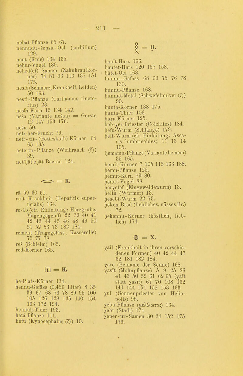 nebat-Pflanze 65 67. nennudu - sepsu - Oel (sorbillum) 129. ueut (Knie) 134 135. nehur-Vogel 189. uehed(et) - Samen (Zahnkrautkör- ner) 74 81 93 116 137 151 175. ueslt (Schmerz, Krankheit, Leiden) 50 163. nesti-Pflanze (Carthamus tiucto- rius) 23. nesST-Korn 15 134 142. nesa (Variante nesau) = Gerste 12 147 153 176. nesu 50. netr-her-Frucht 79. netr-tit- (Gotteskoth) Körner 64 65 135. netertu-Pflanze (Weihrauch (?)) 39. net'hät'ehat-Beeren 124. rä 59 60 61. mit-Krankheit (Hepatitis super- ficialis) 164. ro-äb (cfr. Einleitung; Herzgrube, Magengegend) 22 39 40 41 42 43 44 45 46 48 49 50 51 52 53 73 182 184. rement (Tragegefäss, Kasserolle) 75 77 78. res (Schleim) 165. red-Körner l65. ra = H. he-PIatz-Körner 134. hennu-Gefäss (0,456 Liter) 8 35 39 67 68 76 78 89 95 100 105 126 128 135 140 154 163 172 194. hennuh-Thier 193. hetä-Pflanze III. hetu (Kynocephalus (?)) 10. liauit-Harz 166. Jiautet-Harz 120 157 158. hatet-Oel 168. hunnu-Getass 68 69 75 76 78 130. hunnu-Pflanze 168. hunnut-Metal (Schwefelpulver (?)) 90. hunta-Körner 138 175. hunta-Thier 106. huru-Körner 125. heb-](er-Priester (Colchites) 184. hefu-Wurm (Schlange) 179. heft-Wurm (cfr. Einleitung; Asca- ris lumbricoides) 11 13 14 105. hemamu-Pflanze (Variante hemem) 35 165. hemit-Körner 7 105 115 163 188. hemu-Pflanze 125. hemut-Korn 79 80. henut-Vogel 88. heryetef (Eingeweidewurm) 13. heltu (Würmer) 13. hesebt-Wurm 22 73. lieken-Brod (liebliches, süsses Br.) 72. hekenuu-Körner (köstlich, lieb- lich) 174. ® = X. ^ait (Krankheit in ihren verschie- denen Formen) 40 42 44 47 62 181 182 184. ^are (Beiname der Sonne) 168. Xasit (Mohnpflanze) 5 9 25 26 41 43 50 59 61 62 65 (^ait statt ^asit) 67 70 108 132 141 144 151 152 153 163. ^ui (Sonnenpriester von Helio- polis) 98. Xebu-Pflanze (fAsXfXwTos) 164. Xebt (Stadt) 174. Xeper-ur-Samen 30 34 152 175 176.