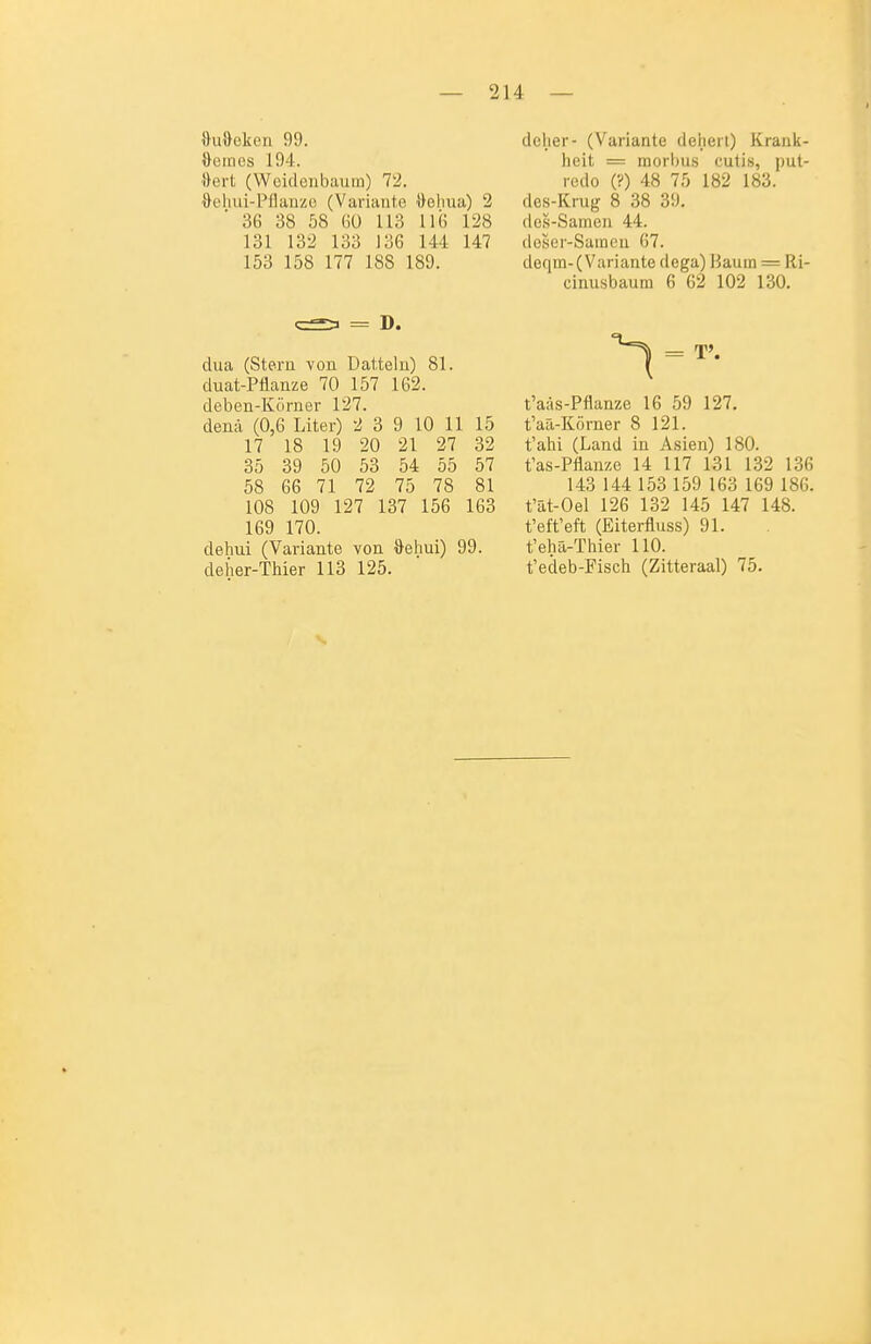 »uOeken 99. Ooincs 194. »ert (Weidciibaura) 72. ileliui-Pflanzc (Variante ileliua) 2 36 38 58 Gü 113 11« 128 131 132 133 136 144 147 153 158 177 188 189. = D. dua (Stern von üattelu) 81. duat-Püanze 70 157 162. deben-Körner 127. denä (0,6 Liter) 2 3 9 10 11 15 17 18 19 20 21 27 32 35 39 50 53 54 55 57 58 66 71 72 75 78 81 108 109 127 137 156 163 169 170. dehui (Variante von Oehui) 99. defier-Thier 113 125. deher- (Variante deheil) Krank- heit = morbus cutis, put- rcdo (?) 48 75 182 183. des-Krug 8 38 39. des-Samen 44. doser-Saineu 67. deqm-(Variante dega) Hauin = Ri- einusbaum 6 62 102 130. = T'. t'aäs-Pflanze 16 59 127. t'aa-Körner 8 121. t'ahi (Land in Asien) 180. t'as-Pflanze 14 117 131 132 136 143 144 153 159 163 169 186. t'at-Oel 126 132 145 147 148. t'eft'eft (Eiterfluss) 91. t'elia-Thier 110. t'edeb-Fisch (Zitteraal) 75.