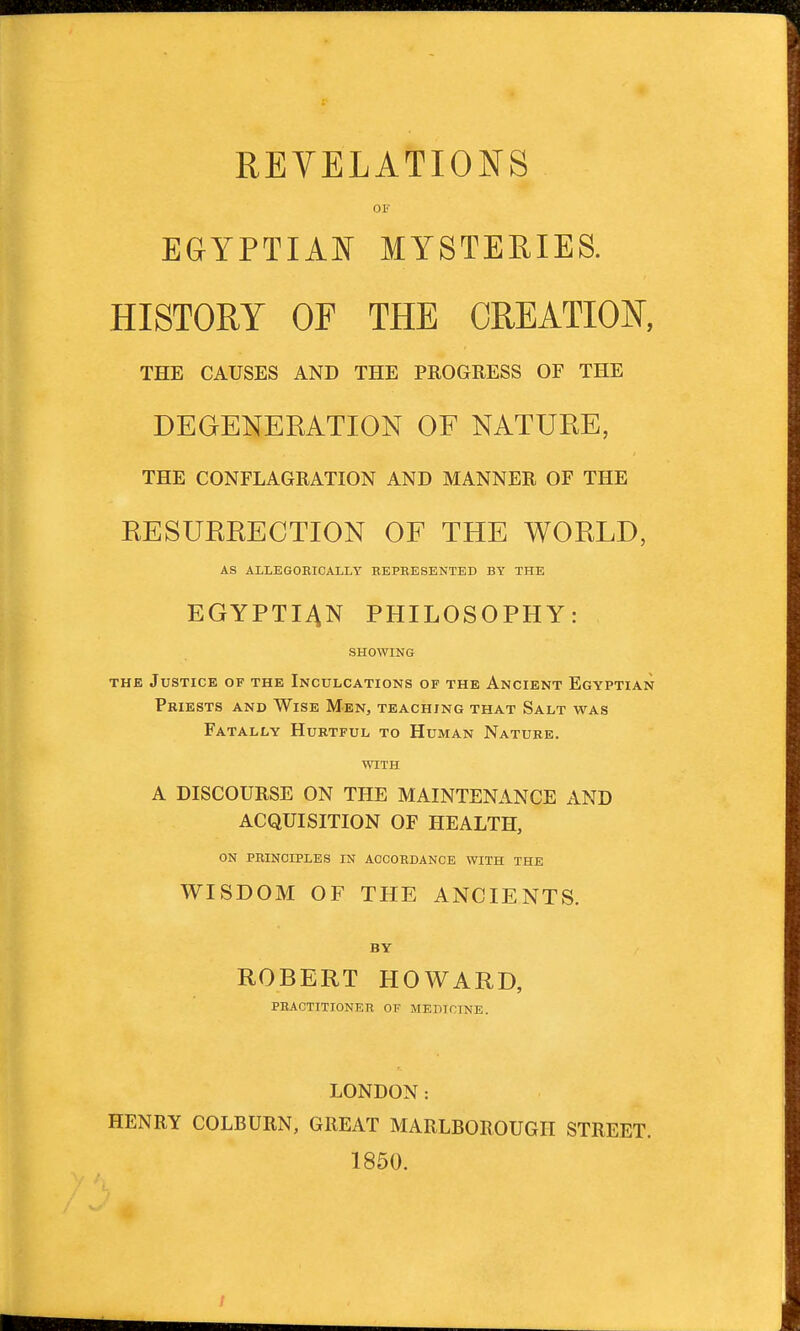 REVELATIONS OF EGYPTIAN MYSTERIES. HISTORY OF THE CREATION, THE CAUSES AND THE PROGRESS OF THE DEGENERATION OF NATURE, THE CONFLAGRATION AND MANNER OF THE RESURRECTION OF THE WORLD, AS ALLEGOBICALLY EEPRESENTED BY THE EGYPTIAN PHILOSOPHY: SHOWIKG THE Justice of the Inculcations of the Ancient Egyptian Priests and Wise Men, teaching that Salt was Fatally Hurtful to Human Nature. WITH A DISCOURSE ON THE MAINTENANCE AND ACQUISITION OF HEALTH, ON PBINCIPLES IN ACCORDANCE WITH THE WISDOM OF THE ANCIENTS. BY ROBERT HOWARD, practitioner of medicine. LONDON: HENRY COLBURN, GREAT MARLBOROUGH STREET. 1850.