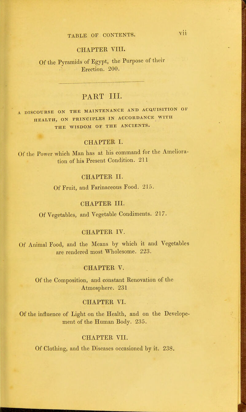 CHAPTER VIII. Of the Pyramids of Egypt, the Purpose of their Erection. 200. PART III. A DISCOURSE ON THE MAINTENANCE AND ACQUISITION OF HEALTH, ON PRINCIPLES IN ACCORDANCE WITH THE WISDOM OF THE ANCIENTS. CHAPTER I. Of the Power which Man has at his command for the AmeUora- tion of his Present Condition. 211 CHAPTER II. Of Fruit, and Farinaceous Food. 215. CHAPTER III. Of Vegetables, and Vegetable Condiments. 217. CHAPTER IV. Of Animal Food, and the Means by which it and Vegetables are rendered most Wholesome. 223. CHAPTER V. Of the Composition, and constant Renovation of the Atmosphere. 231 CHAPTER VI. Of the influence of Light on the Health, and on the Develope- ment of the Human Body. 235. CHAPTER VII. Of Clothing, and the Diseases occasioned by it. 238.