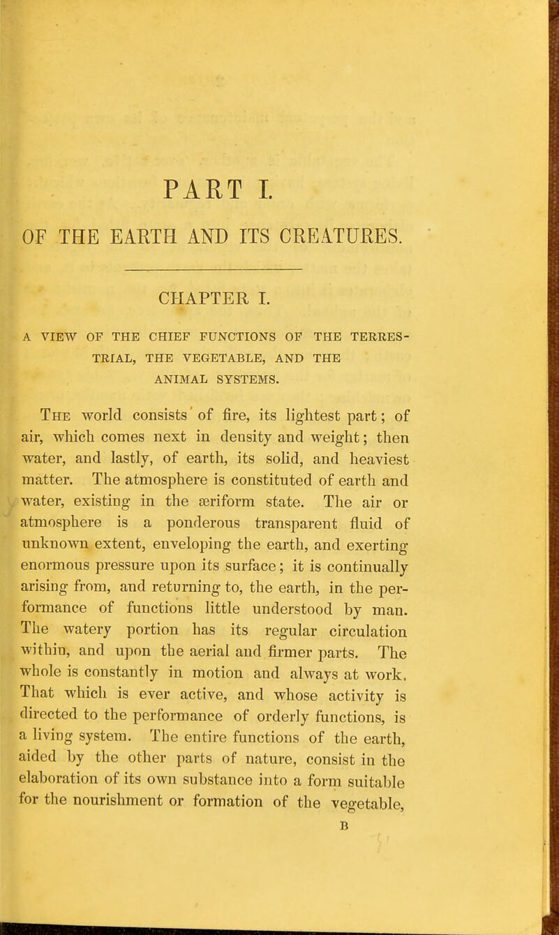 OF THE EARTH AND ITS CREATURES. CHAPTER 1. A VIEW OF THE CHIEF FUNCTIONS OF THE TERRES- TRIAL, THE VEGETABLE, AND THE ANIMAL SYSTEMS. The world consists' of fire, its lightest part; of air, which comes next in density and weight; then water, and lastly, of earth, its solid, and heaviest matter. The atmosphere is constituted of earth and water, existing in the aeriform state. The air or atmosphere is a ponderous transparent fluid of unknown extent, enveloping the earth, and exerting enormous pressure upon its surface; it is continually arising from, and returning to, the earth, in the per- formance of functions little understood by man. The watery portion has its regular circulation within, and upon the aerial and firmer parts. The whole is constantly in motion and always at work. That which is ever active, and whose activity is directed to the performance of orderly functions, is a living system. The entire functions of the earth, aided by the other parts of nature, consist in the elaboration of its own substance into a form suitable for the nourishment or formation of the vegetable, B