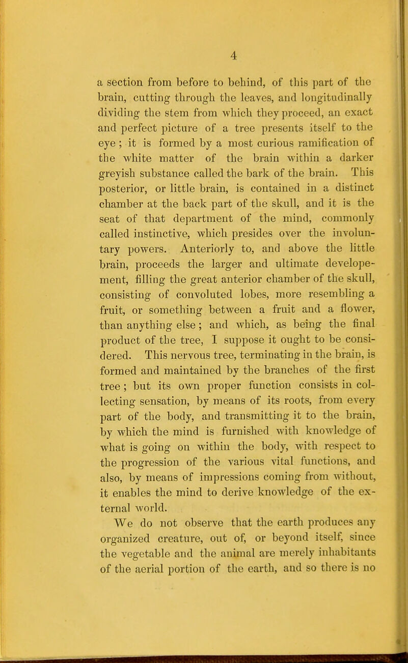 a section from before to behind, of this part of the brain, cutting through the leaves, and longitudinally dividing the stem from which they proceed, an exact and perfect picture of a tree presents itself to the eye ; it is formed by a most curious ramification of the white matter of the brain within a darker greyish substance called the bark of the brain. This posterior, or little brain, is contained in a distinct chamber at the back part of the skull, and it is the seat of that department of the mind, commonly called instinctive, which presides over the involun- tary powers. Anteriorly to, and above the little brain, proceeds the larger and ultimate develope- ment, filling the great anterior chamber of the skull, consisting of convoluted lobes, more resembling a fruit, or something between a fi'uit and a flower, than anything else; and which, as being the final product of the tree, I suppose it ought to be consi- dered. This nervous tree, terminating in the brain, is formed and maintained by the branches of the first tree ; but its own proper function consists in col- lecting sensation, by means of its roots, from every part of the body, and transmitting it to the brain, by which the mind is furnished with knowledge of what is going on within the body, with respect to the progression of the various vital functions, and also, by means of impressions coming from without, it enables the mind to derive knowledge of the ex- ternal world. We do not observe that the earth produces any organized creature, out of, or beyond itself, since the vegetable and the animal are merely inhabitants of the aerial portion of the earth, and so there is no