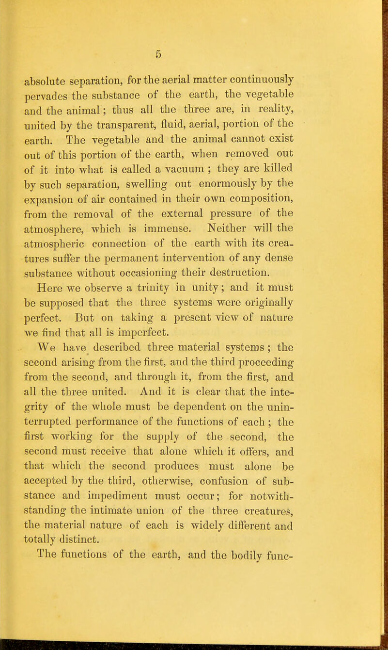 absolute separation, for the aerial matter continuously pervades the substance of the earth, the vegetable and the animal; thus all the three are, in reality, united by the transparent, fluid, aerial, portion of the earth. The vegetable and the animal cannot exist out of this portion of the earth, when removed out of it into what is called a vacuum ; they are killed by such separation, swelling out enormously by the expansion of air contained in their own composition, from the removal of the external pressure of the atmosphere, which is immense. Neither will the atmospheric connection of the earth with its crea- tures suffer the permanent intervention of any dense substance without occasioning their destruction. Here we observe a trinity in unity; and it must be supposed that the three systems were originally perfect. But on taking a present view of nature we find that all is imperfect. We have described three material systems ; the second arising from the first, and the third proceeding from the second, and through it, from the first, and all the three united. And it is clear that the inte- grity of the whole must be dependent on the unin- terrupted performance of the functions of each ; the first working for the supply of the second, the second must receive that alone which it offers, and that which the second produces must alone be accepted by the third, otherwise, confusion of sub- stance and impediment must occur; for notwith- standing the intimate union of the three creatures, the material nature of each is widely difl'erent and totally distinct. The functions of the earth, and the bodily func-