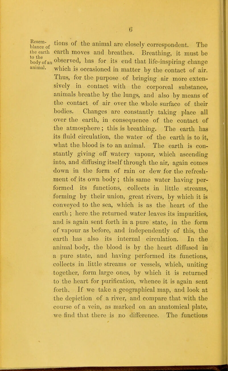 G bWof animal are closely correspondent. The the earth earth moves and breathes. Breathing, it must be body ofan observed, has for its end that life-inspiring change animal, which Is occasioned in matter by the contact of air. Thus, for the purpose of bringing air more exten- sively in contact with the corporeal substance, animals breathe by the lungs, and also by means of the contact of air over the whole surface of their bodies. Changes are constantly taking place all over the earth, in consequence of the contact of the atmosphere; this is breathing. The earth has its fluid circulation, the water of the earth is to it, what the blood is to an animal. The earth is con- stantly giving off watery vapour, which ascending into, and diffusing itself through the air, again comes down in the form of rain or dew for the refresh- ment of its own body; this same water having per- formed its functions, collects in little streams, forming by their union, great rivers, by which it is conveyed to the sea, which is as the heart of the earth ; here the returned water leaves its impurities, and is again sent forth in a pure state, in the form of vapour as before, and independently of this, the earth has also its internal circulation. In the animal body, the blood is by the heart diffused in a pure state, and having performed its functions, collects in little streams or vessels, which, uniting together, form large ones, by which it is returned to the heart for purification, whence it is again sent forth. If we take a geographical map, and look at the depiction of a river, and compare that with the course of a vein, as marked on an anatomical plate, we find that there is no difference. The functions