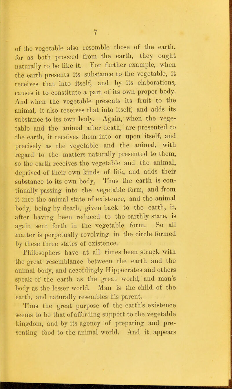 of the vegetable also resemble tliose of the earth, for as both proceed from the earth, they ought naturally to be like it. For further example, when the earth presents its substance to the vegetable, it receives that into itself, and by its elaborations, causes it to constitute a part of its own proper body. And when the vegetable presents its fruit to the animal, it also receives that into itself, and adds its substance to its own body. Again, when the vege- table and the animal after death, are presented to the earth, it receives them into or upon itself, and precisely as the vegetable and the animal, with regard to the matters naturally presented to them, so the earth receives the vegetable and the animal, deprived of their own kinds of life, and adds their substance to its own body. Thus the earth is con- tinually passing into the vegetable form, and from it into the animal state of existence, and the animal body, being by death, given back to the earth, it, after having been reduced to the earthly state, is again sent forth in the vegetable form. So all matter is perpetually revolving in the circle formed by these three states of existence. Philosophers have at all times been struck with the great resemblance between the earth and the animal body, and accordingly Hippocrates and others speak of the earth as the great world, and man's body as the lesser world. Man is the child of the earth, and naturally resembles his parent. Thus the great purpose of the earth's existence seems to be that of affording support to the vegetable kingdom, and by its agency of preparing and pre- senting food to the animal world. And it appears