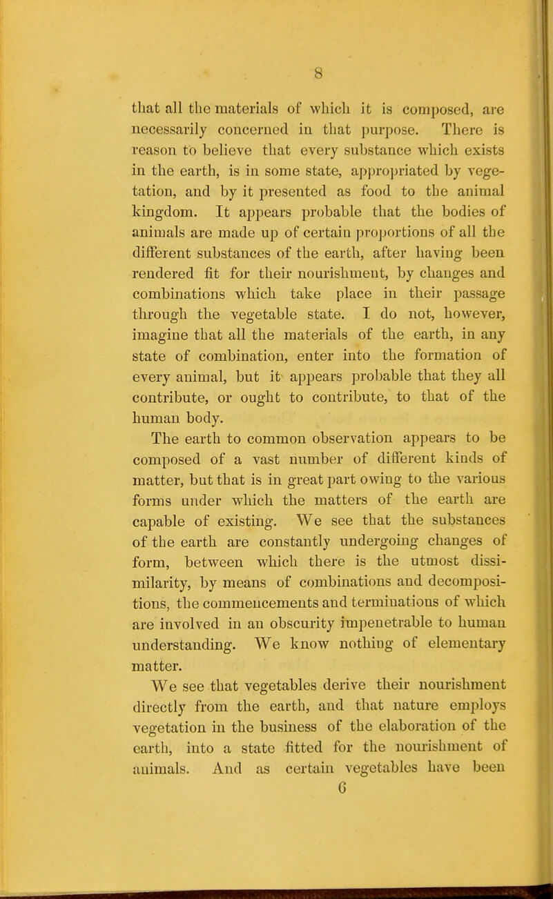 that all the materials of which it is composed, are necessarily concerned in that purpose. There is reason to believe that every substance which exists in the earth, is in some state, appropriated by vege- tation, and by it presented as food to the animal kingdom. It appears probable that the bodies of animals are made up of certain proportions of all the different substances of the earth, after having been rendered fit for their nourishment, by changes and combinations which take place in their passage through the vegetable state. I do not, however, imagine that all the materials of the earth, in any state of combination, enter into the formation of every animal, but it^ appears probable that they all contribute, or ought to contribute, to that of the human body. The earth to common observation appears to be composed of a vast number of different kinds of matter, but that is in great part owing to the various forms under which the matters of the earth are capable of existing. We see that the substances of the earth are constantly undergoing changes of form, between which there is the utmost dissi- milarity, by means of combinations and decomposi- tions, the commencements and terminations of which are involved in an obscurity impenetrable to human understanding. We know nothing of elementary matter. We see that vegetables derive their nourishment directly from the earth, and that nature employs vegetation in the business of the elaboration of the earth, into a state fitted for the nomishment of animals. And as certahi vegetables have been C