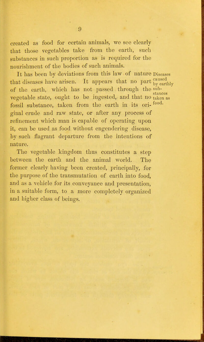 created as food for certain animals, we see clearly that those vegetables take from the earth, such substances in such proi:)ortion as is required for the nourishment of the bodies of such animals. It has been by deviations from this law of nature Diseases that diseases have arisen. It appears that no part by^e^rtMy of the earth, which has not passed through the sub- . Ill stances vegetable state, ought to be ingested, and that no taken as fossil substance, taken from the earth in its ori- ginal crude and raw state, or after any process of refinement which man is capable of operating upon it, can be used as food without engendering disease, by such flagrant departure from the intentions of nature. The vegetable kingdom thus constitutes a step between the earth and the animal world. The former clearly having been created, principally, for the purpose of the transmutation of earth into food, and as a vehicle for its conveyance and presentation, in a suitable form, to a more completely organized and higher class of beings.