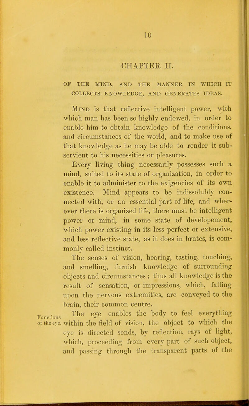 CHAPTER 11. OF THE MIND, AND THE MANNER IN WHICH IT COLLECTS KNOWLEDGE, AND GENERATES IDEAS. Mind is that reflective intelligent power, with which man has been so hio^hlv endowed, in order to enable him to obtain knowledge of the conditions, and circumstances of the world, and to make use of that knowledge as he may be able to render it sub- servient to his necessities or pleasures. Every living thing necessarily possesses such a mind, suited to its state of organization, in order to enable it to administer to the exigencies of its own existence. Mind appears to be indissolubly con- nected with, or an essential part of life, and wher- ever there is organized life, there must be intelligent power or mind, in some state of developement, which power existing in its less perfect or extensive, and less reflective state, as it does in brutes, is com- monly called instinct. The senses of vision, hearing, tasting, touching, and smelling, furnish knowledge of surrounding objects and circumstances ; thus all knowledge is the result of sensation, or impressions, which, falling upon the nervous extremities, are conveyed to the brain, their common centre. Functions ^^^^ enables the body to feel everything of the eye. within the field of vision, the object to which the eye is directed sends, by reflection, rays of light, which, proceeding from every part of such object, and passing through the transparent parts of the