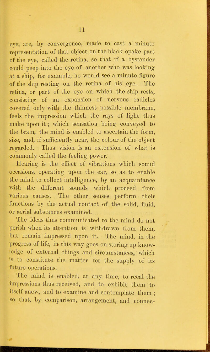 eye, are, by convergence, made to cast a minute representation of that object on the black opake part of the eye, called the retina, so that if a bystander could peep into the eye of another who was looking at a ship, for example, he would see a minute figure of the ship resting on the retina of his eye. The retina, or part of the eye on which the ship rests, consisting of an expansion of nervous radicles covered only with the thinnest possible membrane, feels the impression which the rays of light thus make upon it; which sensatioQ being conveyed to the brain, the mind is enabled to ascertain the form, size, and, if sufficiently near, the colour of the object regarded. Thus vision is an extension of what is commonly called the feeling power. Hearing is the effect of vibrations which sound occasions, operating upon the ear, so as to enable the mind to collect intelligence, by an acquaintance with the different sounds which proceed from various causes. The other senses perform their functions by the actual contact of the solid, fluid, or aerial substances examined. The ideas thus communicated to the mind do not perish when its attention is withdrawn from them, but remain impressed upon it. The mind, in the progress of life, ia this way goes on storing up know- ledge of external things and circumstances, which is to constitute the matter for the supply of its future operations. The mind is enabled, at any time, to recal the impressions thus received, and to exhibit them to itself anew, and to examine and contemplate them ; so that, by comparison, arrangement, and connec-