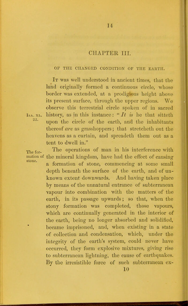 CHAPTER III. OP THE CHANGED CONDITION OF THE EARTH. It was well understood in ancient times, that the land originally formed a continuous circle, whose border was extended, at a prodigious height above its present surface, through the upper regions. We observe this terrestrial circle spoken of iu sacred IsA. XL. history, as in this instance:  It is he that sitteth upon the circle of the earth, and the inhabitants thereof are as grasshoppers; that stretcheth out the heavens as a curtain, and spreadeth them out as a tent to dwell in. The for- '^^^ operations of man in his interference with mation of the mineral kingdom, have had the effect of causing a formation of stone, commencing at some small depth beneath the surface of the earth, and of un- known extent downwards. And having taken place by means of the unnatural entrance of subterranean vapour into combination with the matters of the earth, in its passage upwards; so that, when the stony formation was completed, those vapom-s, which are continually generated in the interior of the earth, being no longer absorbed and solidiHed, became imprisoned, and, when existing in a state of collection and condensation, which, under the integrity of the eartli's system, could never have occurred, they form explosive mixtures, giving rise to subterranean lightning, the cause of earthquakes. By the irresistible force of such subterranean ex- 10