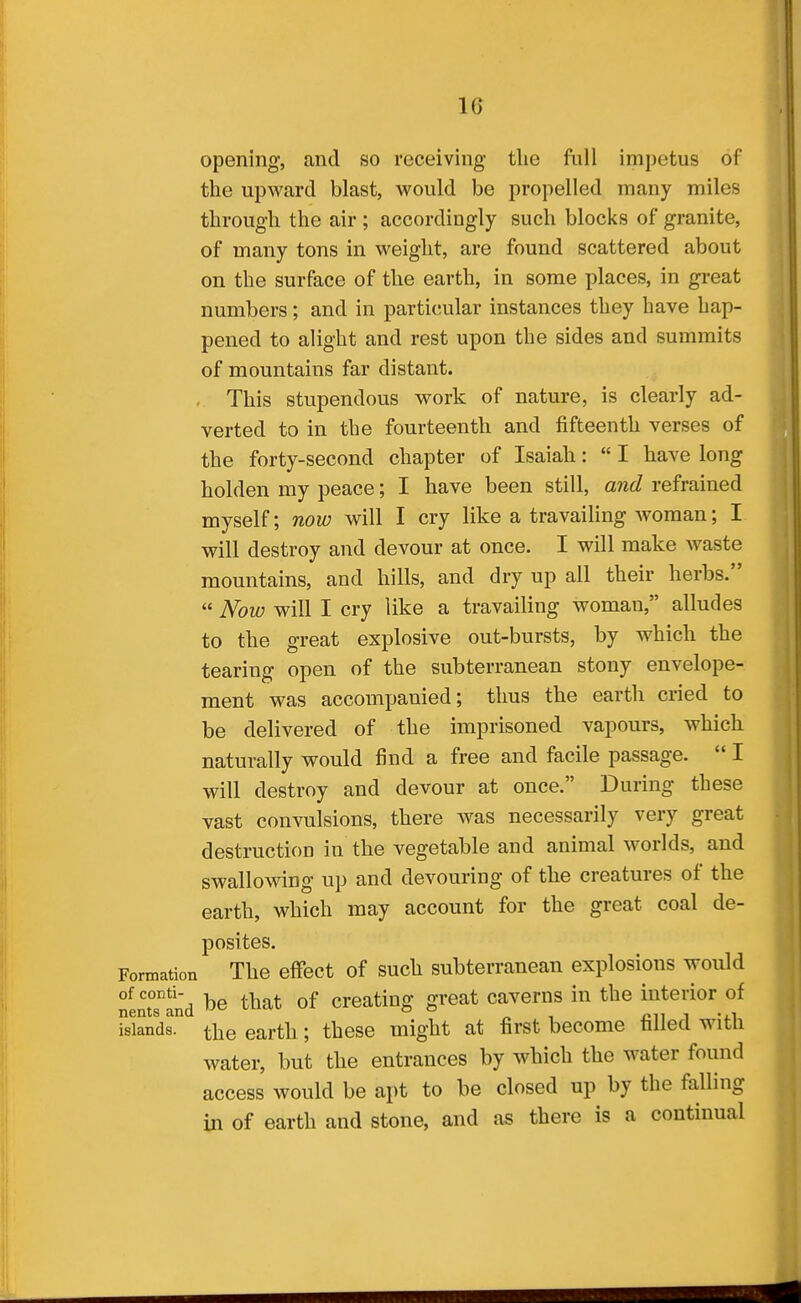opening, and so receiving the full im])etus of the upward blast, would be propelled many miles through the air ; accordingly such blocks of granite, of many tons in weight, are found scattered about on the surface of the earth, in some places, in great numbers; and in particular instances they have hap- pened to alight and rest upon the sides and summits of mountains far distant. , This stupendous work of nature, is clearly ad- verted to in the fourteenth and fifteenth verses of the forty-second chapter of Isaiah:  I have long holden my peace; I have been still, and refrained myself; now will I cry like a travailing woman; I will destroy and devour at once. I will make waste mountains, and hills, and dry up ail their herbs.  Now will I cry like a travailing woman, alludes to the great explosive out-bursts, by which the tearing open of the subterranean stony envelope- ment was accompanied; thus the earth cried to be delivered of the imprisoned vapours, which naturally would find a free and facile passage.  I will destroy and devour at once. During these vast convulsions, there was necessarily very great destruction in the vegetable and animal worlds, and swallowing up and devouring of the creatures of the earth, which may account for the great coal de- posites. Formation The effect of such subterranean explosions would nentTlnd that of Creating great caverns in the interior of fslands. the earth; these might at first become filled with water, but the entrances by which the water found access would be apt to be closed up by the falling in of earth and stone, and as there is a continual