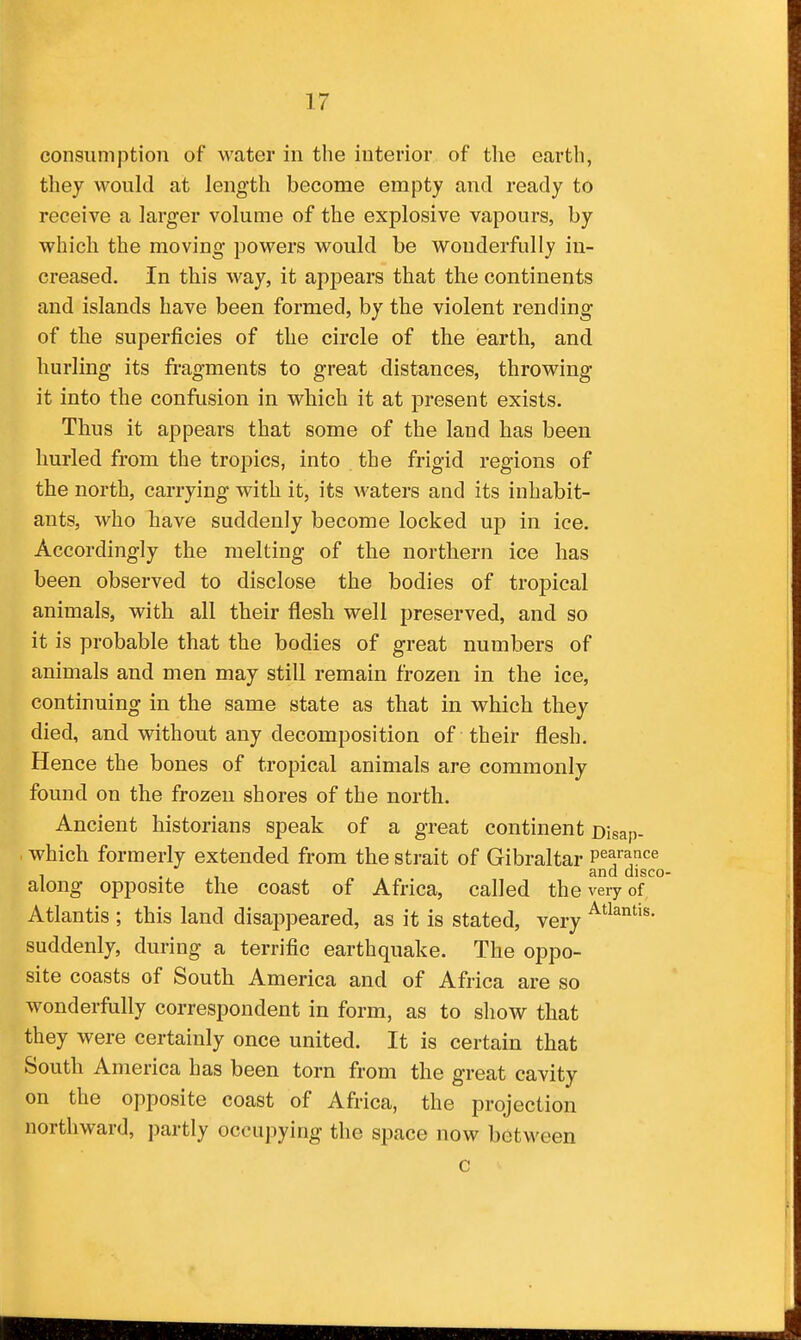 consumption of water in the interior of the earth, they would at length become empty and ready to receive a larger volume of the explosive vapours, by which the moving powers would be wonderfully in- creased. In this way, it appears that the continents and islands have been formed, by the violent rending of the superficies of the circle of the earth, and hurling its fragments to great distances, throwing it into the confusion in which it at present exists. Thus it appears that some of the land has been hurled from the tropics, into the frigid regions of the north, carrying with it, its waters and its inhabit- ants, who have suddenly become locked up in ice. Accordingly the melting of the northern ice has been observed to disclose the bodies of tropical animals, with all their flesh well preserved, and so it is probable that the bodies of great numbers of animals and men may still remain frozen in the ice, continuing in the same state as that in which they died, and without any decomposition of their flesh. Hence the bones of tropical animals are commonly found on the frozen shores of the north. Ancient historians speak of a great continent Disap- . which formerly extended from the strait of Gibraltar pearance , , and disco- along opposite the coast of Africa, called the very of Atlantis ; this land disappeared, as it is stated, very suddenly, during a terrific earthquake. The oppo- site coasts of South America and of Africa are so wonderfully correspondent in form, as to show that they were certainly once united. It is certain that South America has been torn from the great cavity on the opposite coast of Africa, the projection northward, partly oceu]iying the space now betM'een