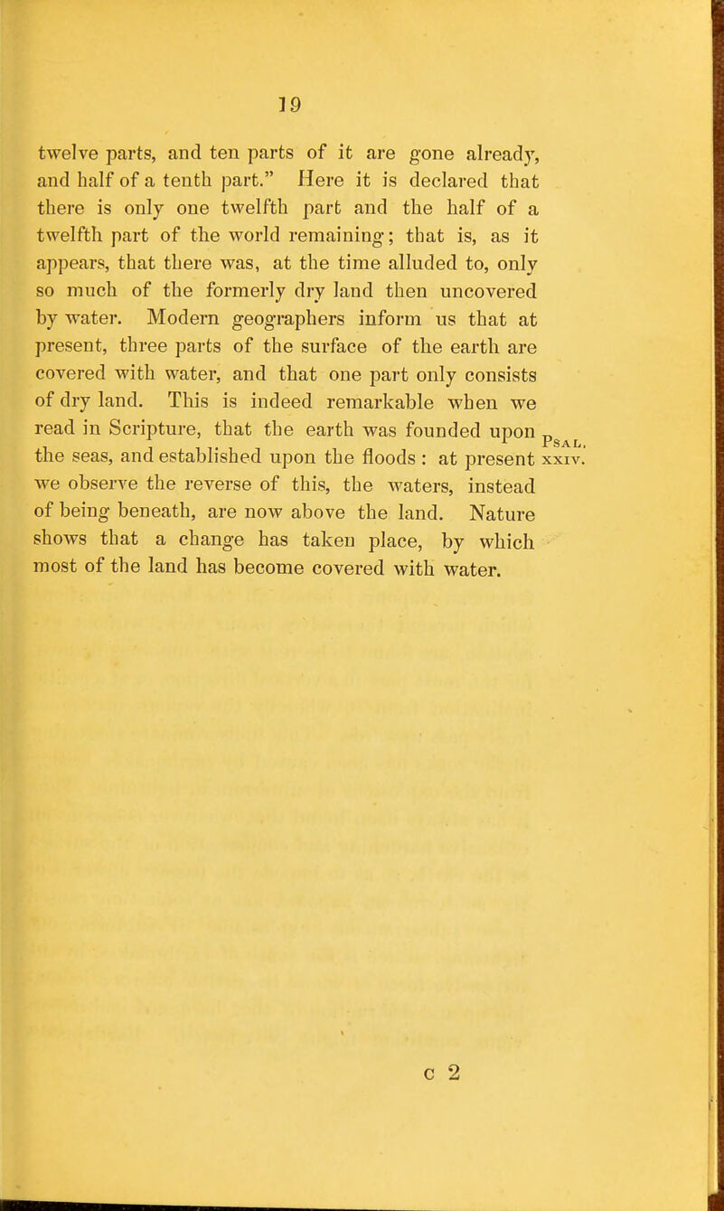 twelve parts, and ten parts of it are gone already, and half of a tenth part. Here it is declared that there is only one twelfth part and the half of a twelfth part of the world remaining; that is, as it appears, that there was, at the time alluded to, only so much of the formerly dry land then uncovered by water. Modern geographers inform us that at present, three parts of the surface of the earth are covered with water, and that one part only consists of dry land. This is indeed remarkable when we read in Scripture, that the earth was founded upon „ 1 1 T 1 PSAL. the seas, and established upon the floods : at present xxiv. we observe the reverse of this, the waters, instead of being beneath, are now above the land. Nature shows that a change has taken place, by which most of the land has become covered with water. c 2