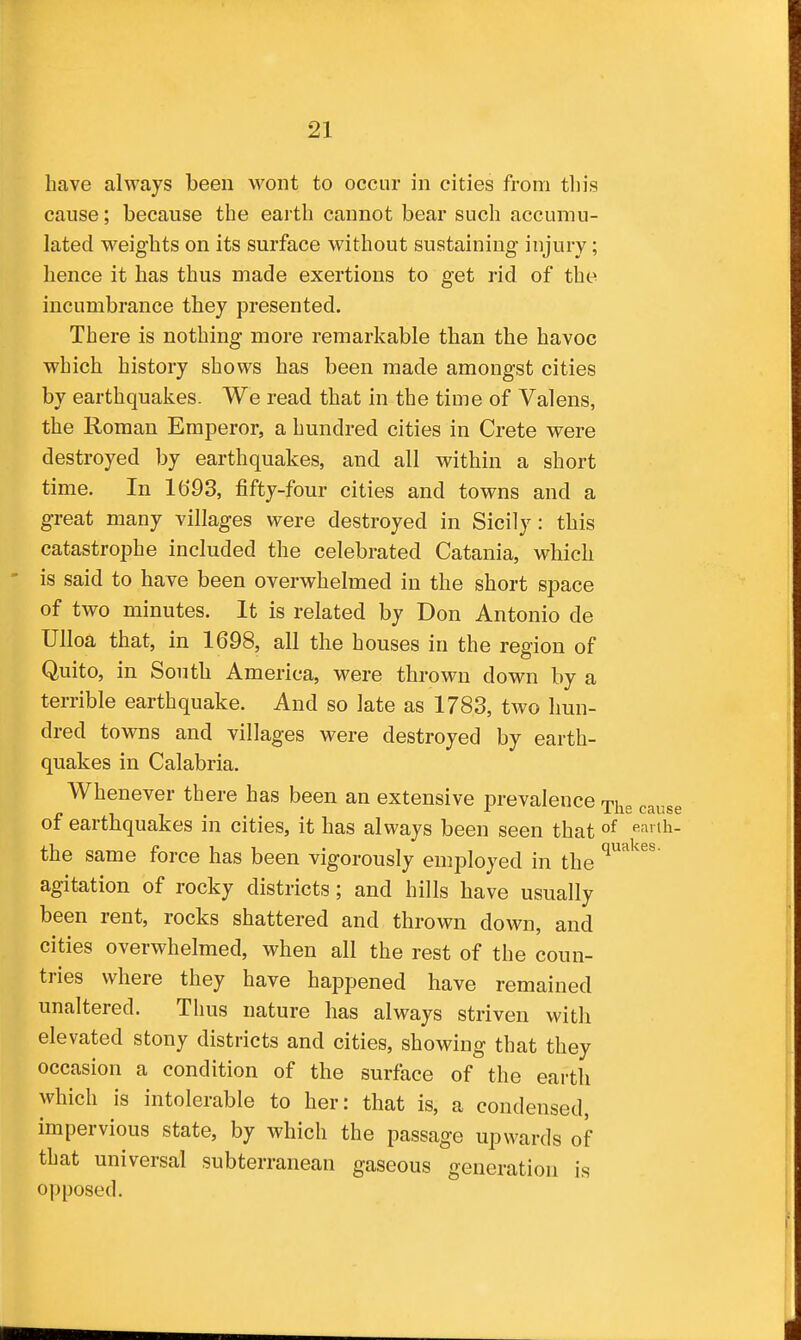 have always been wont to occur in cities from this cause; because the earth cannot bear such accumu- lated weights on its surface without sustaining injury; hence it has thus made exertions to get rid of the incumbrance they presented. There is nothing more remarkable than the havoc which history shows has been made amongst cities by earthquakes. We read that in the time of Valens, the Roman Emperor, a hundred cities in Crete were destroyed by earthquakes, and all within a short time. In 1693, fifty-four cities and towns and a great many villages were destroyed in Sicily: this catastrophe included the celebrated Catania, which - is said to have been overwhelmed in the short space of two minutes. It is related by Don Antonio de Ulloa that, in 1698, all the houses in the region of Quito, in South America, were thrown down by a terrible earthquake. And so late as 1783, two hun- dred towns and villages were destroyed by earth- quakes in Calabria. Whenever there has been an extensive prevalence ^^^^^ of earthquakes in cities, it has always been seen that ^=^1^- the same force has been vigorously employed in the agitation of rocky districts; and hills have usually been rent, rocks shattered and thrown down, and cities overwhelmed, when all the rest of the coun- tries where they have happened have remained unaltered. Thus nature has always striven with elevated stony districts and cities, showing that they occasion a condition of the surface of the earth which is intolerable to her: that is, a condensed, impervious state, by which the passage upwards of that universal subterranean gaseous generation is opposed.