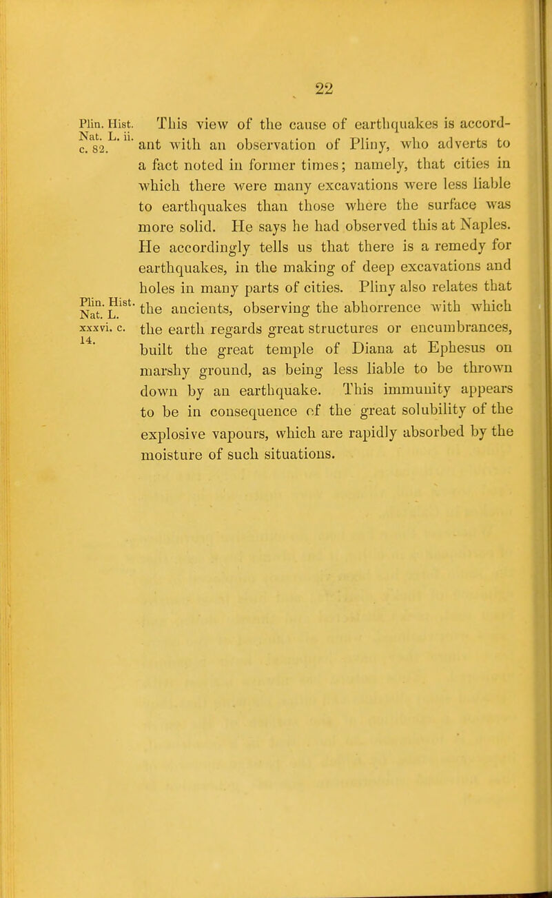 Plin. Hist. This view of the cause of earthquakes is accord- Nit L ii c/82. ' ' ant with an observation of Pliny, who adverts to a fact noted in former times; namely, that cities in which there were many excavations were less liable to earthquakes than those where the surface was more solid. He says he had observed this at Naples. He accordingly tells us that there is a remedy for earthquakes, in the making of deep excavations and holes in many parts of cities. Pliny also relates that Nat L^^**^^® ancients, observing the abhorrence with which xxxvi. c. the earth regards great structures or encumbrances, built the great temple of Diana at Ephesus on marshy ground, as being less liable to be thrown down by an earthquake. This immunity appears to be in consequence of the great solubility of the explosive vapours, which are rapidly absorbed by the moisture of such situations.