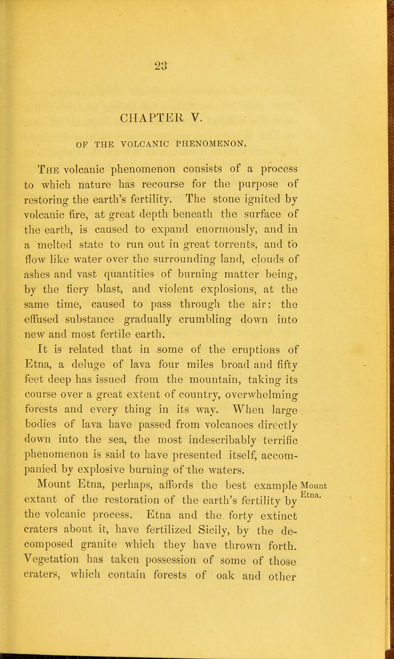 CHAPTER V. OF THE VOLCANIC PHENOMENON. The volcanic phenomenon consists of a process to which nature lias recourse for the purpose of restoring the earth's fertility. The stone ignited by- volcanic fire, at great depth beneath the surface of the earth, is caused to expand enormously, and in a melted state to run out in great torrents, and to flow like water over the surrounding land, clouds of ashes and vast quantities of burning matter being, by the fiery blast, and violent explosions, at the same time, caused to pass through the air: the effused substance gradually crumbling down into new and most fertile earth. It is related that in some of the eruptions of Etna, a deluge of lava four miles broad and fifty feet deep has issued from the mountain, taking its course over a great extent of country, overwhelming forests and every thing in its way. When large . bodies of lava have passed from volcanoes directly down into the sea, the most indescribably terrific phenomenon is said to have presented itself, accom- panied by explosive burning of the waters. Mount Etna, perhaps, affords the best example Mount extant of the restoration of the earth's fertility by the volcanic process, Etna and the, forty extinct craters about it, have fertilized Sicily, by the de- composed granite M'hich they have throM^i forth. Vegetation has taken possession of some of those craters, which contain forests of oak and other