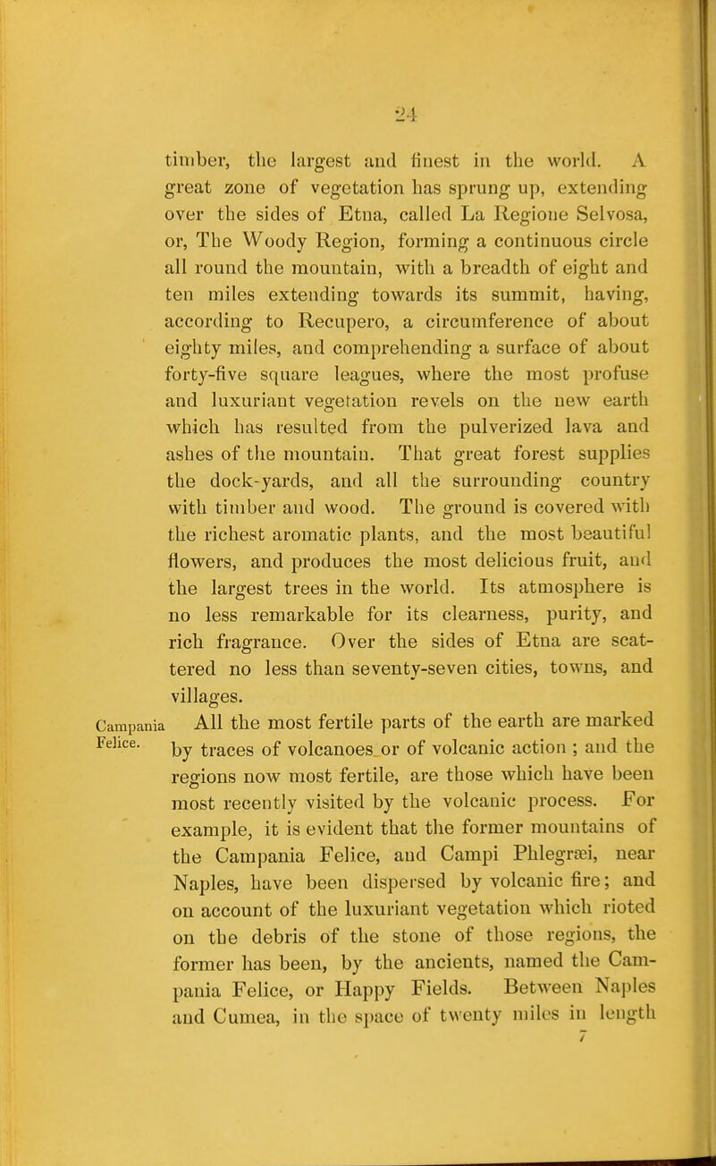 timber, the largest and finest in the world. A great zone of vegetation has sprung up, extending over the sides of Etna, called La Regione Selvosa, or. The Woody Region, forming a continuous circle all round the mountain, with a breadth of eight and ten miles extending towards its summit, having, according to Recupero, a circumference of about eighty miles, and comprehending a surface of about forty-five square leagues, where the most profuse and luxuriant vegetation revels on the new earth which has resulted from the pulverized lava and ashes of the mountain. That great forest supplies the dock-yards, and all the surrounding country with timber and wood. The ground is covered with the richest aromatic plants, and the most beautiful flowers, and produces the most delicious fruit, and the largest trees in the world. Its atmosphere is no less remarkable for its clearness, purity, and rich fragrance. Over the sides of Etna are scat- tered no less than seventy-seven cities, towns, and villages. Campania All the most fertile parts of the earth are marked Felice. traces of volcanoes or of volcanic action ; and the regions now most fertile, are those which have been most recently visited by the volcanic process. For example, it is evident that the former mountains of the Campania Felice, and Campi Phlegrrei, near Naples, have been dispersed by volcanic fire; and on account of the luxuriant vegetation which rioted on the debris of the stone of those regions, the former has been, by the ancients, named the Cam- pania Felice, or Happy Fields. Between Naples and Cumea, in the space of twenty miles in length