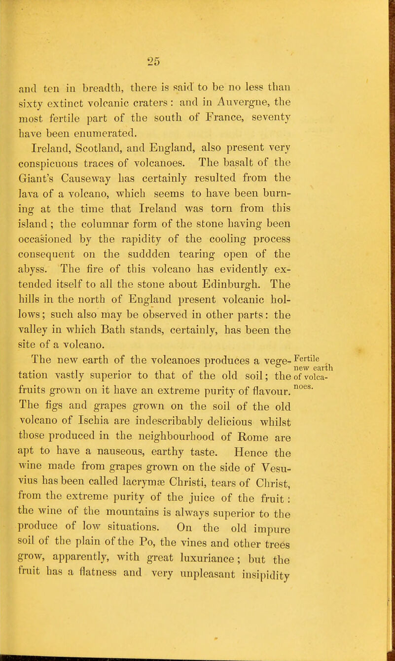 and ten in breadth, there is said' to be no less than sixty extinct volcanic craters: and in Auvergne, the most fertile part of the south of France, seventy have been enumerated. Ireland, Scotland, and England, also present very conspicuous traces of volcanoes. The basalt of the Giant's Causeway has certainly resulted from the lava of a volcano, which seems to have been burn- ing at the time that Ireland was torn from this island ; the columnar form of the stone having been occasioned by the rapidity of the cooling process consequent on the suddden tearing open of the abyss. The fire of this volcano has evidently ex- tended itself to all the stone about Edinburgh. The hills in the north of England present volcanic hol- lows ; such also may be observed in other parts: the valley in which Bath stands, certainly, has been the site of a volcano. The new earth of the volcanoes produces a vege- Fertile tation vastly superior to that of the old soil; theofvoka- fruits grown on it have an extreme purity of flavour. The figs and grapes grown on the soil of the old volcano of Ischia are indescribably delicious whilst those produced in the neighbourhood of Rome are apt to have a nauseous, earthy taste. Hence the wine made from grapes grown on the side of Vesu- vius has been called lacrymse Christi, tears of Christ, from the extreme purity of the juice of the fruit; the wine of the mountains is always superior to the produce of low situations. On the old impure soil of the plain of the Po, the vines and other trees grow, apparently, with great luxuriance; but the fruit has a flatness and very unpleasant insipidity