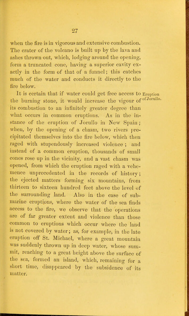 when the fire is in vigorous and extensive combustion. The crater of the volcano is built up by the lava and ashes thrown out, which, lodging around the opening, form a truncated cone, having a superior cavity ex- actly in the form of that of a funnel; this catches much of the water and conducts it directly to the tire below. It is certain that if water could get free access to Eruption the burning stone, it would increase the vigour of its combustion to an infinitely greater degree than what occurs in common eruptions. As in the in- stance of the eruption of Jorullo in New Spain ; when, by the opening of a chasm, two rivers pre- cipitated themselves into the fire below, which then raged with stupendously increased violence ; and instead of a common eruption, thousands of small cones rose up in the vicinity, and a vast chasm was opened, from which the eruption raged with a vehe- mence unprecedented in the records of history; the ejected matters forming six mountains, from thirteen to sixteen hundred feet above the level of the surrounding land. Also in the case of sub- marine eruptipns, where the water of the sea finds access to the fire, we observe that the operations are of far greater extent and violence than those common to eruptions which occur Avhere the land is not covered by water; as, for example, in the late eruption off St. Michael, where a great mountain was suddenly thrown up in deep water, whose sum- mit, reaching to a great height above the surface of the sea, formed an island, which, remaining for a short time, disappeared by the subsidence of its matter.