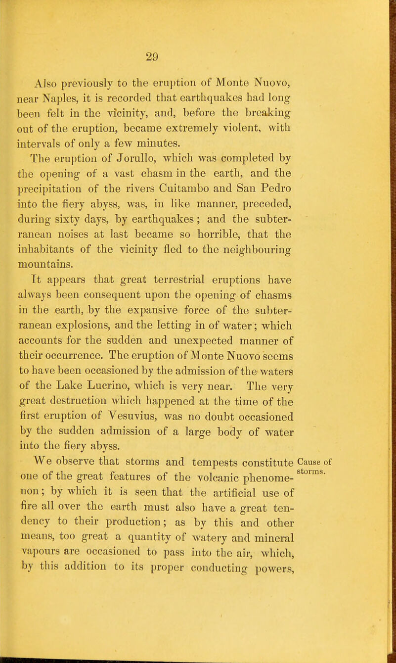 Also previously to the eruption of Monte Nuovo, near Naples, it is recorded that earthquakes had long been felt in the vicinity, and, before the breaking out of the eruption, became extremely violent, with intervals of only a few minutes. The eruption of Jorullo, which was completed by the opening of a vast chasm in the earth, and the precipitation of the rivers Cuitambo and San Pedro into the fiery abyss, was, in like manner, preceded, during sixty days, by earthquakes; and the subter- ranean noises at last became so horrible, that the inhabitants of the vicinity fled to the neighbouring mountains. Tt appears that great terrestrial eruptions have always been consequent upon the opening of chasms in the earth, by the expansive force of the subter- ranean explosions, and the letting in of water; which accounts for the sudden and unexpected manner of their occurrence. The eruption of Monte Nuovo seems to have been occasioned by the admission of the waters of the Lake Lucrino, which is very near. The very great destruction which happened at the time of the first eruption of Vesuvius, was no doubt occasioned by the sudden admission of a large body of water into the fiery abyss. We observe that storms and tempests constitute Cause of one of the great features of the volcanic phenome- non; by which it is seen that the artificial use of fire all over the earth must also have a great ten- dency to their production; as by this and other means, too great a quantity of watery and mineral vapours are occasioned to pass into the air, which, by this addition to its proper conducting powers,