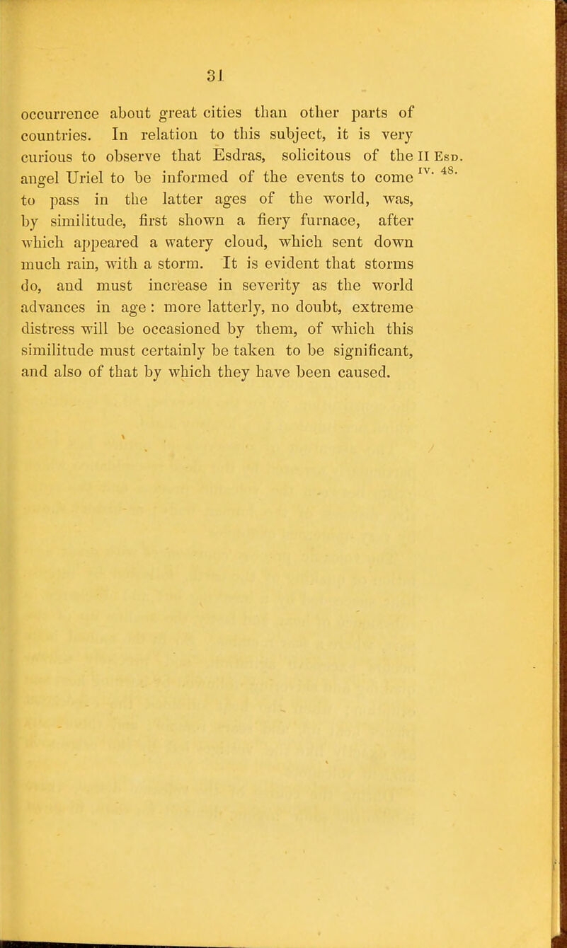 occurrence about great cities than other parts of countries. In relation to this subject, it is very- curious to observe that Esdras, solicitous of the II Esd. ano-el Uriel to be informed of the events to come to pass in the latter ages of the world, was, by similitude, first shown a fiery furnace, after which appeared a watery cloud, which sent down much rain, with a storm. It is evident that storms do, and must increase in severity as the world advances in age : more latterly, no doubt, extreme distress will be occasioned by them, of which this similitude must certainly be taken to be significant, and also of that by which they have been caused.