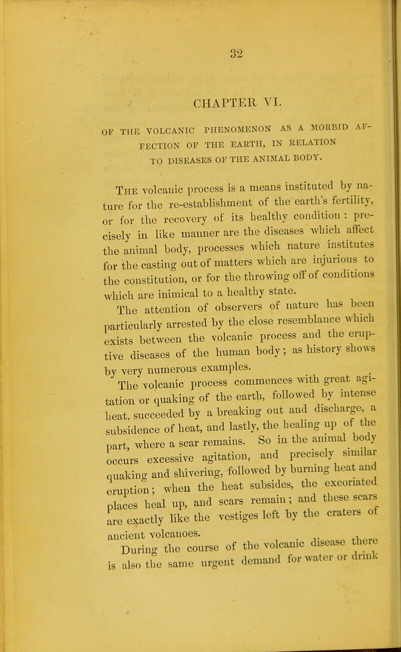 CHAPTER VI. OF THE VOLCANIC PHENOMENON AS A MORBID AF- FECTION OF THE EARTH, IN RELATION TO DISEASES OF THE ANIMAL BODY. The volcanic process is a means instituted by na- ture for the re-establishment of the earth's fertility, or for the recovery of its healthy condition : pre- cisely in like manner are the diseases which affect the animal body, processes which nature institutes for the casting out of matters which are injurious to the constitution, or for the throwing off of conditions which are inimical to a healthy state. The attention of observers of nature has been particularly arrested by the close resemblance which exists between the volcanic process and the emp- tive diseases of the human body; as history shows by very numerous examples. The volcanic process commences with great agi- tation or quaking of the earth, followed by intense heat, succeeded by a breaking out and discharge a subsidence of heat, and lastly, the healing up of the part, where a scar remains. So in the animal body occurs excessive agitation, and precisely similar quaking and shivering, followed by burning heat and eruption; wheu the heat subsides, the excoriated places heal up, and scars remain; and these scars are exactly like the vestiges left by the craters of ancient volcanoes. . j- ^^.^.m During the course of the volcanic disease there is also the same urgent demand for water or drink