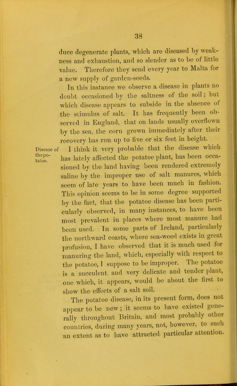 duce degenerate plants, which are diseased by weak- ness and exhaustion, and so slender as to be of little value. Therefore they send every year to Malta for a new supply of garden-seeds. In this instance we observe a disease in plants no doubt occasioned by the saltness of the soil; but which disease appears to subside in the absence of the stimulus of salt. It has frequently been ob- served in England, that on lands usually overflown by the sea, the corn grown immediately after their recovery has run up to five or six feet in height. Disease of I think it very probable that the disease which Ztoe.' has lately affected the potatoe plant, has been occa- sioned by the land having been rendered extremely saline by the improper use of salt manures, which seem of late years to have been much in fashion. This opinion seems to be in some degree supported by the fact, that the potatoe disease has been parti- cularly observed, in many instances, to have been most prevalent in places where most manure had been used. Tn some parts of Ireland, particularly the northward coasts, where sea-weed exists in great profusion, I have observed that it is much used for manuring the land, which, especially with respect to the potatoe, I suppose to be improper. The potatoe is a succulent and very delicate and tender plant, one which, it appears, would be about the first to show the effects of a salt soil. The potatoe disease, in its present form, does not appear to be new; it seems to have existed gene- rally throughout Britain, and most probably other countries, during many years, not, however, to such an extent as to have attracted particular attention.