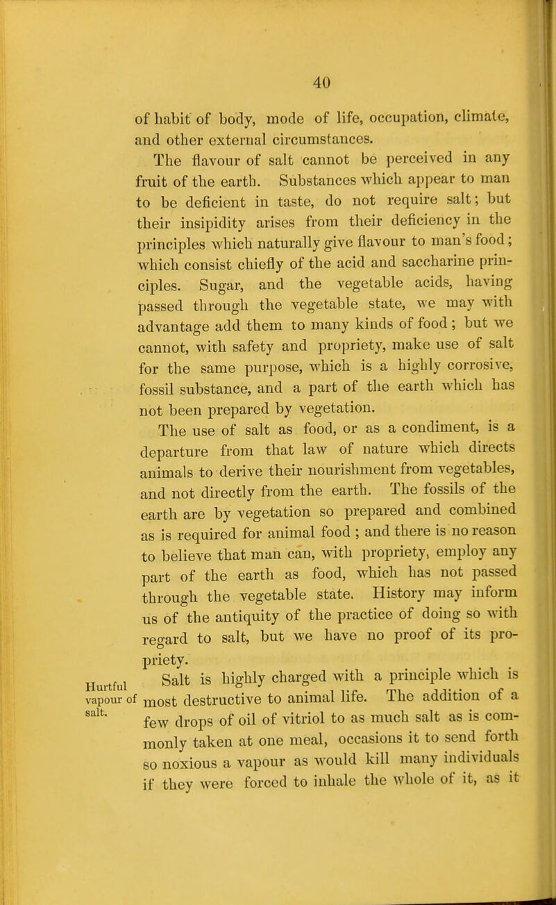 of habit of body, mode of life, occupation, climate, and other external circumstances. The flavour of salt cannot be perceived in any fruit of the earth. Substances which appear to man to be deficient in taste, do not require salt; but their insipidity arises from their deficiency in the principles which naturally give flavour to man's food; which consist chiefly of the acid and saccharine prin- ciples. Sugar, and the vegetable acids, having passed through the vegetable state, we may with advantage add them to many kinds of food ; but we cannot, with safety and propriety, make use of salt for the same purpose, which is a highly corrosive, fossil substance, and a part of the earth which has not been prepared by vegetation. The use of salt as food, or as a condiment, is a departure from that law of nature which directs animals to derive their nourishment from vegetables, and not directly from the earth. The fossils of the earth are by vegetation so prepared and combined as is required for animal food ; and there is no reason to believe that man can, with propriety, employ any part of the earth as food, which has not passed through the vegetable state. History may inform us of the antiquity of the practice of doing so with regard to salt, but we have no proof of its pro- priety. Hurtful Salt is highly charged with a principle which is vapour of most destructive to animal life. The addition of a few drops of oil of vitriol to as much salt as is com- monly taken at one meal, occasions it to send forth so noxious a vapour as would kill many individuals if they were forced to inhale the whole of it, as it