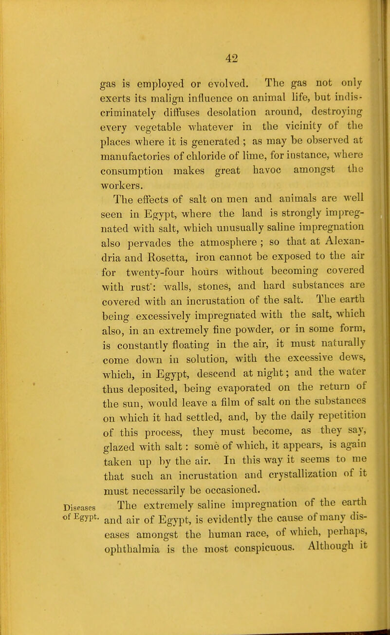 gas is employed or evolved. The gas not only exerts its malign influence on animal life, but indis- criminately diffuses desolation around, destroying every vegetable whatever in the vicinity of the places where it is generated ; as may be observed at manufactories of chloride of lime, for instance, where consumption makes great havoc amongst the workers. The effects of salt on men and animals are well seen in Egypt, where the land is strongly impreg- nated with salt, which unusually saline impregnation also pervades the atmosphere ; so that at Alexan- dria and Rosetta, iron cannot be exposed to the air for twenty-four hours without becoming covered with rust: walls, stones, and hard substances are covered with an incrustation of the salt. The earth being excessively impregnated with the salt, which also, in an extremely fine powder, or in some form, is constantly floating in the air, it must naturally come down in solution, with the excessive dews, which, in Egypt, descend at night; and the water thus deposited, being evaporated on the return of the sun, would leave a film of salt on the substances on which it had settled, and, by the daily repetition of this process, they must become, as they say, glazed with salt: some of which, it appears, is again taken up by the air. In this way it seems to me that such an incrustation and crystallization of it must necessarily be occasioned. Diseases The extremely saline impregnation of the earth of Egypt. ^^^^ j^Ij. Qf Egypt, is evidently the cause of many dis- eases amongst the human race, of which, perhaps, ophthalmia is the most conspicuous. Although it