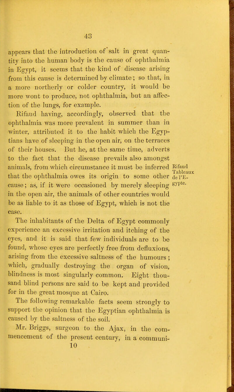 appears that the introduction of salt in great quan- tity into the human body is the cause of ophthalmia in Egypt, it seems that the kind of disease arising from this cause is determined by climate; so that, in a more northerly or colder country, it would be more wont to produce, not ophthalmia, but an affec- tion of the lungs, for example. Rifaud having, accordingly, observed that the ophthalmia was more prevalent in summer than in winter, attributed it to the habit which the Egyp- tians have of sleeping in the open air, on the terraces of their houses. But he, at the same time, adverts to the fact that the disease prevails also amongst animals, from which circumstance it must be inferred Rifaud . . . , Tableai that the ophthalmia owes its origin to some other dei'E- cause; as, if it were occasioned by merely sleeping ^yP*^^- in the open air, the animals of other countries would be as liable to it as those of Egypt, which is not the case. The inhabitants of the Delta of Egypt commonly experience an excessive irritation and itching of the eyes, and it is said that few individuals are to be found, whose eyes are perfectly free from defluxions, arising from the excessive saltness of the humours ; which, gradually destroying the organ of vision, blindness is most singularly common. Eight thou- sand blind persons are said to be kept and provided for in the great mosque at Cairo. The following remarkable facts seem strongly to support the opinion that the Egyptian ophthalmia is caused by the saltness of the soil. Mr. Briggs, surgeon to the Ajax, in the com- mencement of the present century, in a communi- 10