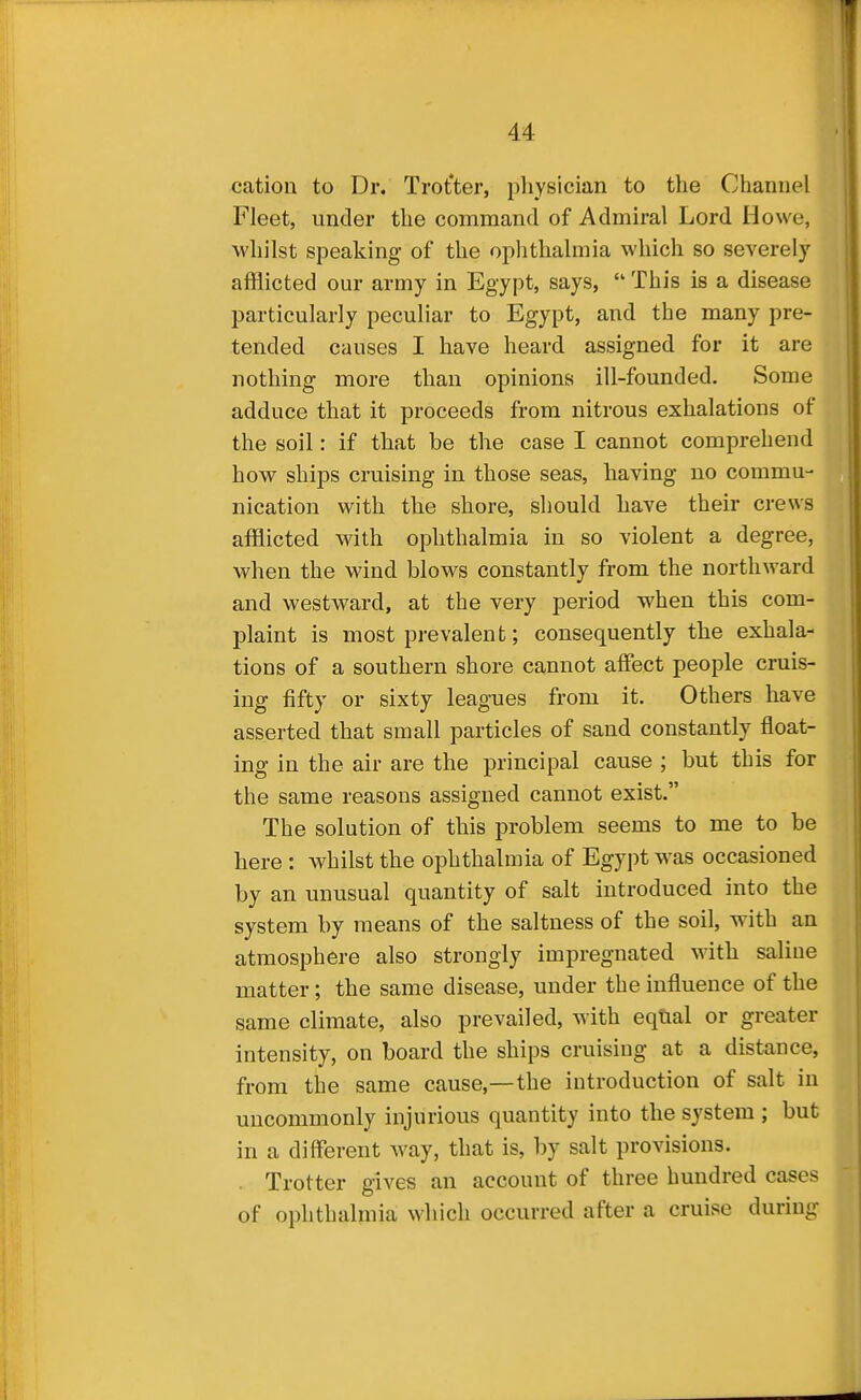 cation to Dr. Trot'ter, pliysician to the Channel Fleet, under the command of Admiral Lord Howe, M'hilst speaking of the ophthalmia which so severely afflicted our army in Egypt, says,  This is a disease particularly peculiar to Egypt, and the many pre- tended causes I have heard assigned for it are nothing more than opinions ill-founded. Some adduce that it proceeds from nitrous exhalations of the soil: if that be the case I cannot comprehend how ships cruising in those seas, having no commu- nication with the shore, should have their crews afflicted with ophthalmia in so violent a degree, when the wind blows constantly from the northward and westward, at the very period when this com- plaint is most prevalent; consequently the exhala- tions of a southern shore cannot affect people cruis- ing fifty or sixty leagues from it. Others have asserted that small particles of sand constantly float- ing in the air are the principal cause ; but this for the same reasons assigned cannot exist. The solution of this problem seems to me to be here : whilst the ophthalmia of Egypt was occasioned by an unusual quantity of salt introduced into the system by means of the saltness of the soil, with an atmosphere also strongly impregnated with saline matter; the same disease, under the influence of the same climate, also prevailed, with eqtial or greater intensity, on board the ships cruising at a distance, from the same cause,—the introduction of salt in uncommonly injurious quantity into the system ; but in a different way, that is, by salt provisions. . Trotter gives an account of three hundred cases of ophthalmia which occurred after a cruise during