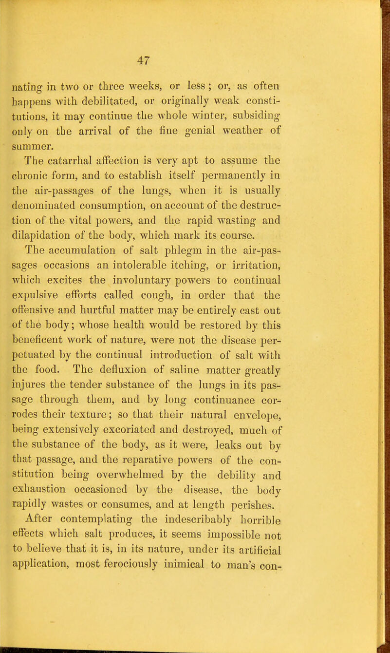 nating in two or three weeks, or less ; or, as often happens with debilitated, or originally weak consti- tutions, it may continue the whole winter, subsiding ouly on the arrival of the fine genial weather of summer. The catarrhal affection is very apt to assume the chronic form, and to establish itself permanently in the air-passages of the lungs, when it is usually denominated consumption, on account of the destruc- tion of the vital powers, and the rapid wasting and dilapidation of the body, which mark its course. The accumulation of salt phlegm in the air-j)as- sages occasions an intolerable itching, or irritation, which excites the involuntary powers to continual expulsive efforts called cough, in order that the offensive and hurtful matter may be entirely cast out of the body; whose health would be restored by this beneficent work of nature, were not the disease per- petuated by the continual introduction of salt with the food. The defluxion of saline matter greatly injures the tender substance of the lungs in its pas- sage through them, and by long continuance cor- rodes their texture; so that their natural envelope, being extensively excoriated and destroyed, much of the substance of the body, as it were, leaks out by that passage, and the reparative powers of the con- stitution being overwhelmed by the debility and exhaustion occasioned by the disease, the body rapidly wastes or consumes, and at length perishes. After contemplating the indescribably horrible effects which salt produces, it seems impossible not to believe that it is, in its nature, under its artificial application, most ferociously inimical to man's con-