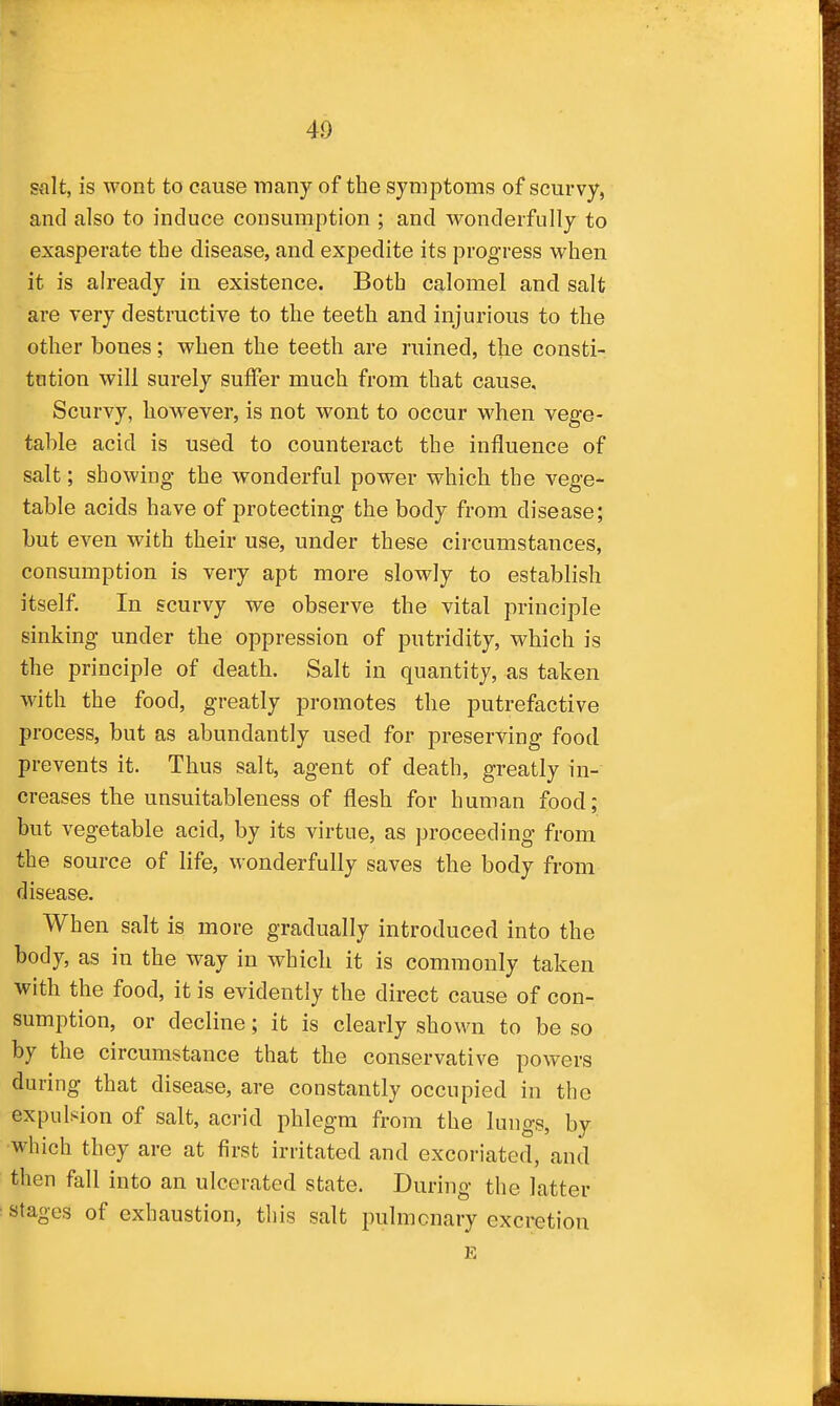 salt, is wont to cause many of the symptoms of scurvy, and also to induce consumption ; and wonderfully to exasperate the disease, and expedite its progress when it is already in existence. Both calomel and salt are very destructive to the teeth and injurious to the other bones; when the teeth are ruined, the consti- tution will surely suffer much from that cause. Scurvy, however, is not wont to occur when vege- table acid is used to counteract the influence of salt; showing the wonderful power which the vege- table acids have of protecting the body from disease; but even with their use, under these circumstances, consumption is very apt more slowly to establish itself. In scurvy we observe the vital principle sinking under the oppression of putridity, which is the principle of death. Salt in quantity, as taken with the food, greatly promotes the putrefactive process, but as abundantly used for preserving food prevents it. Thus salt, agent of death, greatly in- creases the unsuitableness of flesh for human food; but vegetable acid, by its virtue, as proceeding from the source of life, wonderfully saves the body from disease. When salt is more gradually introduced into the body, as in the way in which it is commonly taken with the food, it is evidently the direct cause of con- sumption, or decline; it is clearly shown to be so by the circumstance that the conservative powers during that disease, are constantly occupied in the expulsion of salt, acrid phlegm from the lungs, by which they are at first irritated and excoriated, and then fall into an ulcerated state. During the latter stages of exhaustion, this salt pulmonary excretion E