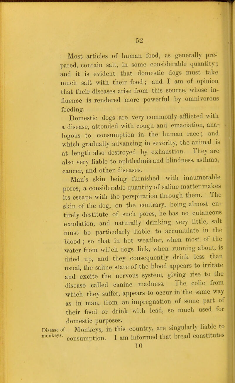 I 52 Most articles of human food, as generally pre- pared, contain salt, in some considerable quantity; and it is evident that domestic dogs must take much salt with their food; and I am of opinion that their diseases arise from this source, whose in- fluence is rendered more powerful by omnivorous feeding. Domestic dogs are very commonly afflicted with a disease, attended with cough and emaciation, ana- logous to consumption in the human race; and which gradually advancing in severity, the animal is at length also destroyed by exhaustion. They are also very liable to ophthalmia and blindness, asthma, cancer, and other diseases. Man's skin being furnished with innumerable pores, a considerable quantity of saline matter makes its escape with the perspiration through them. The skin of the dog, on the contrary, being almost en- tirely destitute of such pores, he has no cutaneous exudation, and naturally drinking very little, salt must be particularly liable to accumulate in the blood ; so that in hot weather, when most of the water from which dogs lick, when running about, is dried up, and they consequently drink less than usual, the saline state of the blood appears to irritate and excite the nervous system, giving rise to the disease called canine madness. The colic from which they suffer, appears to occur in the same way as in man, from an impregnation of some part of their food or drink with lead, so much used for domestic purposes. Disease of Monkeys, in this country, are singularly liable to monkeys, ^.^j^g^^^^ption. I am informed that bread constitutes 10