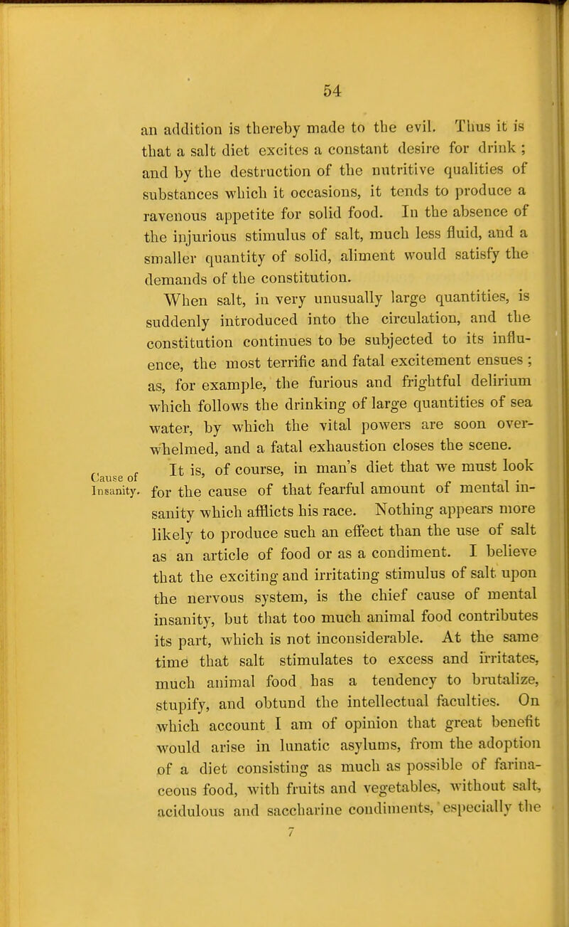 an addition is thereby made to the evil. Thus it is that a salt diet excites a constant desire for drink ; and by the destruction of the nutritive qualities of substances which it occasions, it tends to produce a ravenous appetite for solid food. In the absence of the injurious stimulus of salt, much less fluid, and a smaller quantity of solid, aliment would satisfy the demands of the constitution. When salt, in very unusually large quantities, is suddenly introduced into the circulation, and the constitution continues to be subjected to its influ- ence, the most terrific and fatal excitement ensues ; as, for example, the furious and frightful delirium which follows the drinking of large quantities of sea water, by which the vital powers are soon over- whelmed, and a fatal exhaustion closes the scene. It is, of course, in man's diet that we must look Lause oi ' f» j. i • Insanity, for the cause of that fearful amount of mental m- sanity which afflicts his race. Nothing appears more likely to produce such an effect than the use of salt as an article of food or as a condiment. I believe that the exciting and irritating stimulus of salt upon the nervous system, is the chief cause of mental insanity, but that too much animal food contributes its part, which is not inconsiderable. At the same time that salt stimulates to excess and irritates, much animal food has a tendency to brutalize, stupify, and obtund the intellectual faculties. On which account I am of opinion that great benefit would arise in lunatic asylums, from the adoption of a diet consisting as much as possible of farina- ceous food, with fruits and vegetables, without salt, acidulous and saccharine condiments, especially the