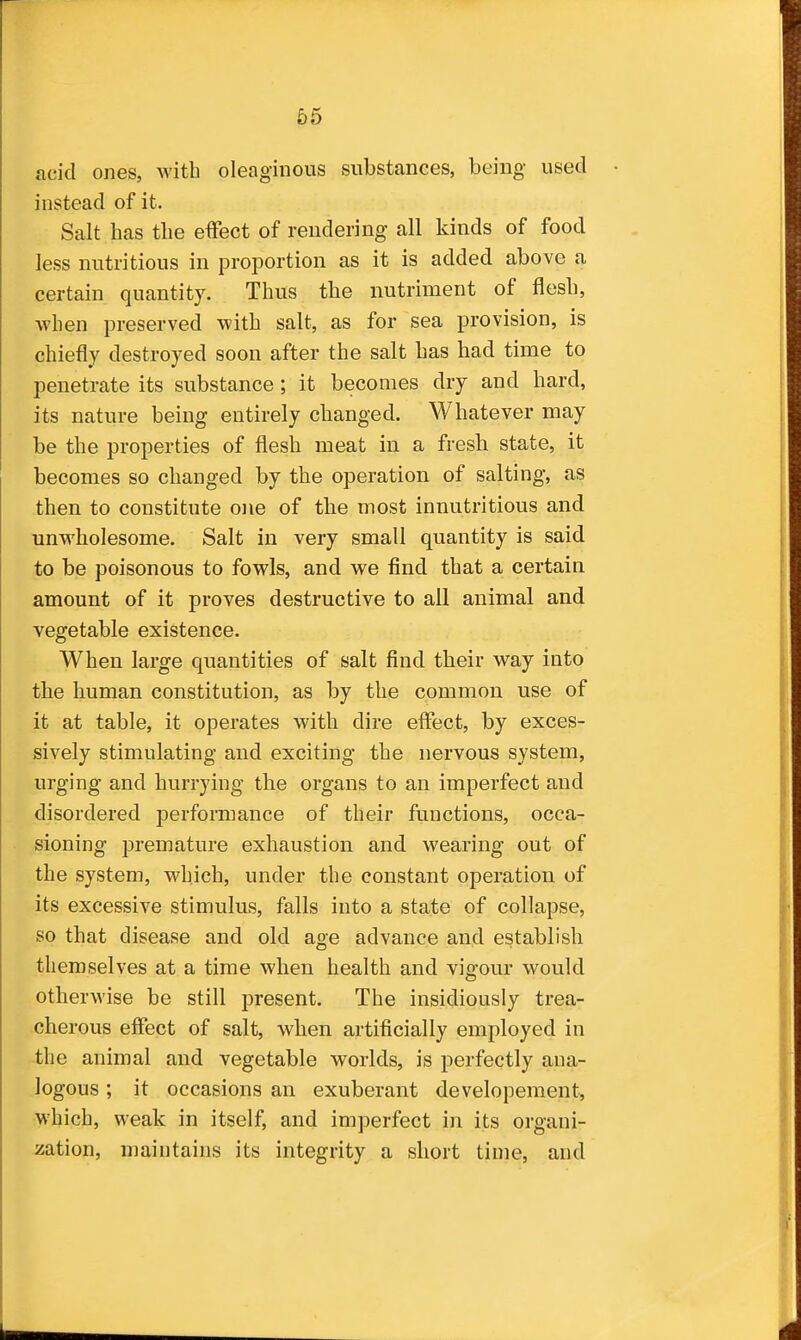 acid ones, with oleaginous substances, being used instead of it. Salt has the effect of rendering all kinds of food less nutritious in proportion as it is added above a certain quantity. Thus the nutriment of flesh, when preserved with salt, as for sea provision, is chiefly destroyed soon after the salt has had time to penetrate its substance ; it becomes dry and hard, its nature being entirely changed. Whatever may be the properties of flesh meat in a fresh state, it becomes so changed by the operation of salting, as then to constitute one of the most innutritions and unwholesome. Salt in very small quantity is said to be poisonous to fowls, and we find that a certain amount of it proves destructive to all animal and vegetable existence. When large quantities of salt find their way into the human constitution, as by the common use of it at table, it operates with dire effect, by exces- sively stimulating and exciting the nervous system, urging and hurrying the organs to an imperfect and disordered performance of their functions, occa- sioning premature exhaustion and wearing out of the system, which, under the constant operation of its excessive stimulus, falls into a state of collapse, so that disease and old age advance and establish themselves at a time when health and vigour would otherwise be still present. The insidiously trea- cherous effect of salt, when artificially employed in the animal and vegetable worlds, is perfectly ana- logous ; it occasions an exuberant developeraent, which, weak in itself, and imperfect in its organi- zation, maintains its integrity a short time, and