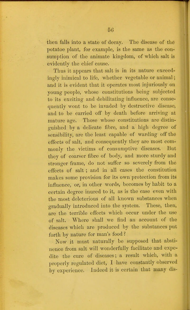 then falls into a state of decay. The disease of th6 potatoe plant, for example, is the same as the con- sumption of the animate kingdom, of which salt is evidently the chief cause. Thus it appears that salt is in its nature exceed- ingly inimical to life, whether vegetable or animal; and it is evident that it operates most injuriously on young people, whose constitutions being subjected to its exciting and debilitating influence, are conse- quently wont to be invaded by destructive disease, and to be carried ofi' by death before arriving at mature age. Those whose constitutions are distin- guished by a delicate fibre, and a high degree of sensibility, are the least capable of warding off the effects of salt, and consequently they are most com- monly the victims of consumptive diseases. But they of coarser fibre of body, and more sturdy and stronger frame, do not suffer so severely from the effects of salt ; and in all cases the constitution makes some provision for its own protection from its influence, or, in other words, becomes by habit to a certain degree inured to it, as is the case even with the most deleterious of all known substances when gradually introduced into the system. These, then, are the terrible effects which occur under the use of salt. Where shall we find an account of the diseases which are produced by the substances put forth bv nature for man's food ? Now it must naturally be supposed that absti- nence from salt will wonderfully facilitate and expe- dite the cure of diseases; a result which, with a properly regulated diet, I have constantly observed by experience. Indeed it is certain that many dis-