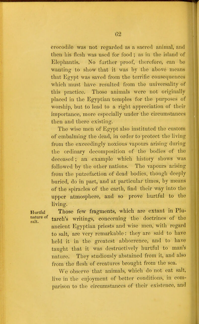 crocodile was not regarded as a sacred animal, and then his flesh was used for food; as in the island of Elephantis. No farther proof, therefore, can be wanting to show that it was by the above means that Egypt was saved from the terrific consequences which must have resulted from the universality of this practice. Those animals were not originally placed in the Egyptian temples for the purposes of worship, but to lead to a right appreciation of their importance, more especially under the circumstances then and there existing. The wise men of Egypt also instituted the custom of embalming the dead, in order to protect the living from the exceedingly noxious vapours arising during the ordinary decomposition of the bodies of the deceased; an example which history shows was followed by the other nations. The vapours arising from the putrefaction of dead bodies, though deeply buried, do in part, and at particular times, by means of the spiracles of the earth, find their way into the upper atmosphere, and so prove hurtful to the living. Those few fragments, which are extant in Plu- tarch's writings, concerning the doctrines of the ancient Egyptian priests and wise men, with regard to salt, are very remarkable: they are said to have held it in the greatest abhorrence, and to have tauo-ht that it was destructively hurtful to man's nature. They studiously abstained from it, and also from the flesh of creatures brought from the sea. We observe that animals, which do not eat salt, live in the enjoyment of better conditions, in com- parison to the circumstances of their existence, and