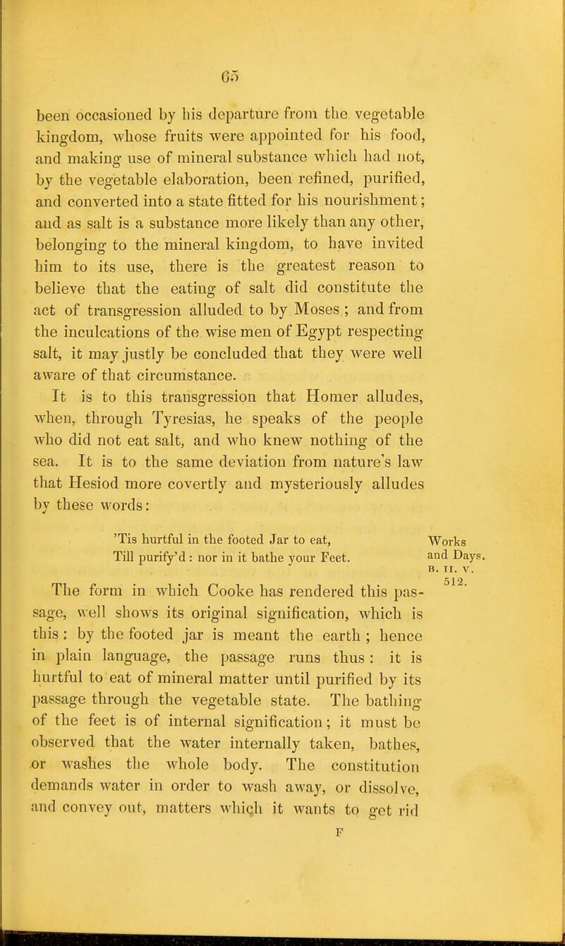 6o been occasioned by bis departure from the vegetable kingdom, whose fruits were appointed for his food, and making use of mineral substance which had not, by the vegetable elaboration, been refined, purified, and converted into a state fitted for his nourishment; and as salt is a substance more likely than any other, belonging to the mineral kingdom, to have invited him to its use, there is the greatest reason to believe that the eating of salt did constitute the act of transgression alluded to by Moses ; and from the inculcations of the wise men of Egypt respecting salt, it may justly be concluded that they were well aware of that circumstance. It is to this transgression that Homer alludes, when, through Tyresias, he speaks of the people who did not eat salt, and who knew nothing of the sea. It is to the same deviation from nature's law that Hesiod more covertly and mysteriously alludes by these words: 'Tis hurtful in the footed Jar to eat. Works Till purify'd : nor in it bathe your Feet. and Days. B. II. V. 512 The form in which Cooke has rendered this pas- sage, well shows its original signification, which is this: by the footed jar is meant the earth ; hence in plain language, the passage runs thus : it is hurtful to eat of mineral matter until purified by its passage through the vegetable state. The batliing of the feet is of internal signification; it must be observed that the water internally taken, bathes, or washes the whole body. The constitution demands water in order to wash away, or dissolve, and convey out, matters whiqh it wants to get rid F