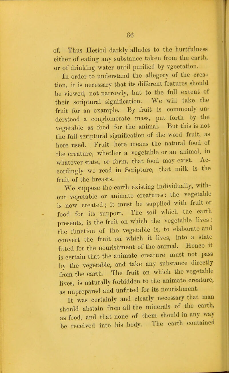 of. Thus Hesiod darkly alludes to the hurtfulness either of eating any substance taken from the earth, or of drinking water until purified by vgeetation. In order to understand the allegory of the crea- tion, it is necessary that its different features should be viewed, not narrowly, but to the full extent of their scriptural signification. We will take the fruit for an example. By fruit is commonly un- derstood a conglomerate mass, put forth by the veo-etable as food for the animal. But this is not the full scriptural signification of the word fruit, as here used. Fruit here means the natural food of the creature, whether a vegetable or an animal, in whatever state, or form, that food may exist. Ac- cordingly we read in Scripture, that milk is the fruit of the breasts. We suppose the earth existing individually, with- out vegetable or animate creatures: the vegetable is now created; it must be supplied with fruit or food for its support. The soil which the earth presents, is the fruit on which the vegetable lives: the function of the vegetable is, to elaborate and convert the fruit on which it lives, into a state fitted for the nourishment of the animal. Hence it is certain that the animate creature must not pass by the vegetable, and take any substance directly from the earth. The fruit on which the vegetable lives, is naturally forbidden to the animate creature, as unprepared and unfitted for its nourishment. It was certainly and clearly necessary that man should abstain from all the minerals of the earth, as food, and that none of them should in any way be received into his body. The earth contained