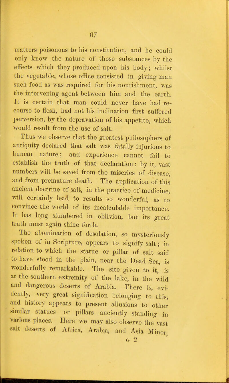 G7 matters poisonous to his constitution, and he could only know the nature of those substances by the effects which they produced upon his body; whilst the vegetable, whose office consisted in giving- man such food as was required for his nourishment, was the intervening agent between him and the earth. It is certain that man could never have had re- course to flesh, had not his inclination first suffered perversion, by the depravation of his appetite, which would result from the use of salt. Thus we observe that the greatest philosophers of antiquity declared that salt was fatally injurious to human nature; and experience cannot fail to establish the truth of that declaration: by it, vast numbers will be saved from the miseries of disease, and from premature death. The application of this ancient doctrine of salt, in the practice of medicine, will certainly lead to results so wonderful, as to convince the world of its incalculable importance. It has long slumbered in oblivion, but its great truth must again shine forth. The abomination of desolation, so mysteriously spoken of in Scripture, appears to signify salt; in relation to which the statue or pillar of salt said to have stood in the plain, near the Dead Sea, is wonderfully remarkable. The site given to it, is at the southern extremity of the lake, in the wild and dangerous deserts of Arabia. There is, evi- dently, very great signification belonging to this, and history appears to present allusions to other similar statues or pillars anciently standing in various places. Here we may also observe the vast salt deserts of Africa, Arabia, and Asia Minor