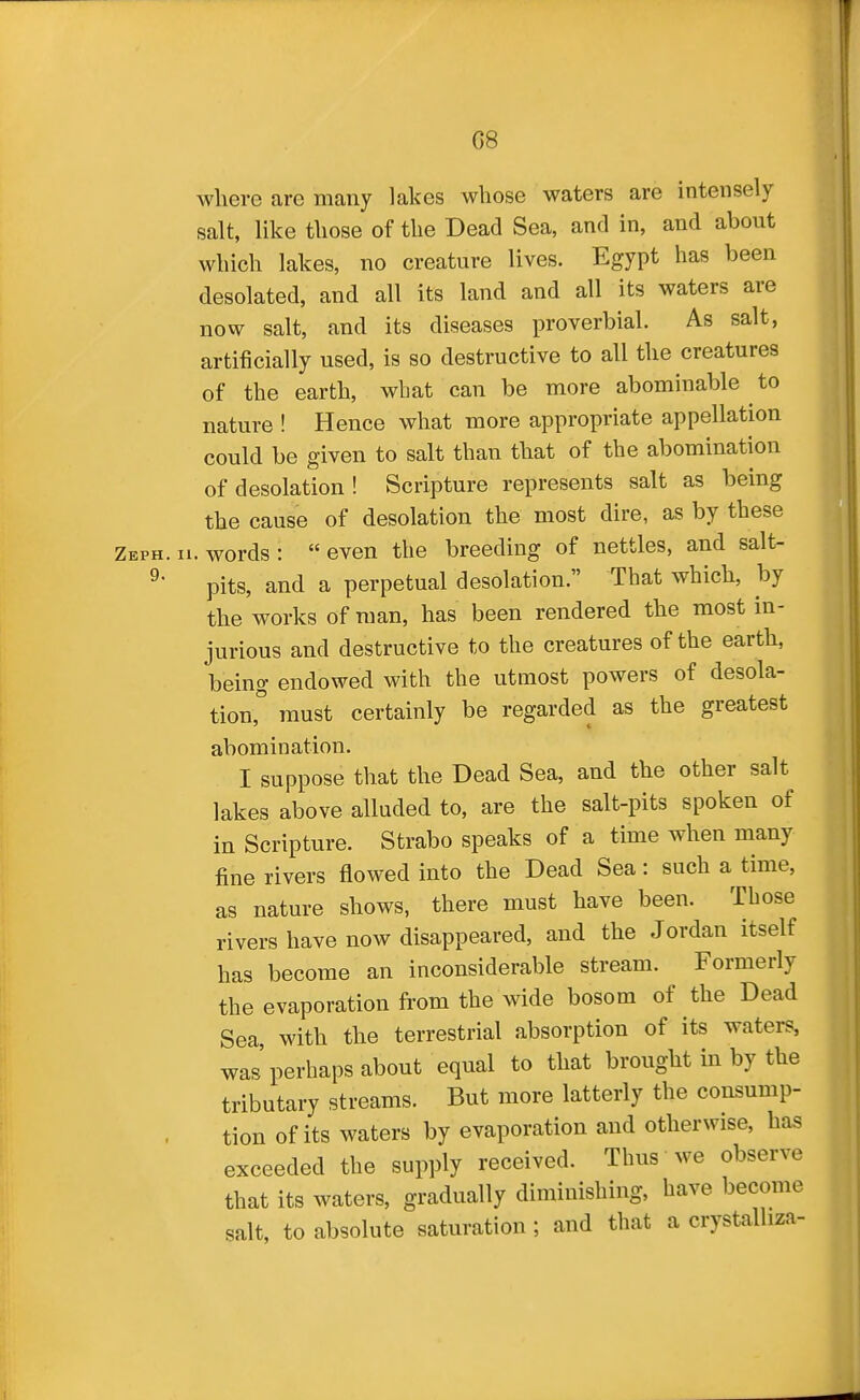 where are many lakes whose waters are intensely salt, like those of the Dead Sea, and in, and about which lakes, no creature lives. Egypt has been desolated, and all its land and all its waters are now salt, and its diseases proverbial. As salt, artificially used, is so destructive to all the creatures of the earth, what can be more abominable to nature ! Hence what more appropriate appellation could be given to salt than that of the abomination of desolation ! Scripture represents salt as being the cause of desolation the most dire, as by these Zeph. II. words : even the breeding of nettles, and salt- ^' pits, and a perpetual desolation. That which, by the works of man, has been rendered the most in- jurious and destructive to the creatures of the earth, being endowed with the utmost powers of desola- tion,° must certainly be regarded as the greatest abomination. I suppose that the Dead Sea, and the other salt lakes above alluded to, are the salt-pits spoken of in Scripture. Strabo speaks of a time when many fine rivers flowed into the Dead Sea: such a time, as nature shows, there must have been. Tbose rivers have now disappeared, and the Jordan itself has become an inconsiderable stream. Formerly the evaporation from the wide bosom of the Dead Sea, with the terrestrial absorption of its waters, was perhaps about equal to that brought in by the tributary streams. But more latterly the consump- tion of its waters by evaporation and otherwise, has exceeded the supply received. Thus we observe that its waters, gradually diminishing, have become salt, to absolute saturation; and that a crystalliza-