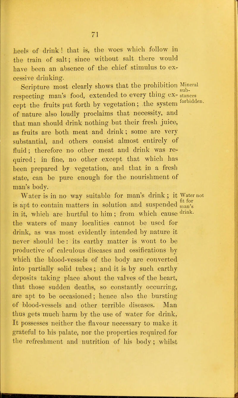 heels of drink ! tliat is, the woes which follow in the train of salt; since without salt there would have been an absence of the chief stimulus to ex- cessive drinking. Scripture most clearly shows that the prohibition ^^f'^^ respecting man's food, extended to every thing ex- stances cept the fruits put forth by vegetation; the system forbidden, of nature also loudly proclaims that necessity, and that man should drink nothing but their fresh juice, as fruits are both meat and drink; some are very substantial, and others consist almost entirely of fluid; therefore no other meat and drink was re- quired ; in fine, no other except that which has been prepared by vegetation, and that in a fresh state, can be pure enough for the nourishment of man's body. Water is in no way suitable for man's drink; it Water not is apt to contain matters in solution and suspended man's in it, which are hurtful to him; from which cause d°k. the waters of many localities cannot be used for drink, as was most evidently intended by nature it never should be: its earthy matter is wont to be productive of calculous diseases and ossifications by which the blood-vessels of the body are converted into partially solid tubes; and it is by such earthy deposits taking place about the valves of the heart, that those sudden deaths, so constantly occurring, are apt to be occasioned; hence also the bursting of blood-vessels and other terrible diseases. Man thus gets much harm by the use of water for drink. It possesses neither the flavour necessary to make it grateful to his palate, nor the properties required for the refreshment and nutrition of his body; whilst